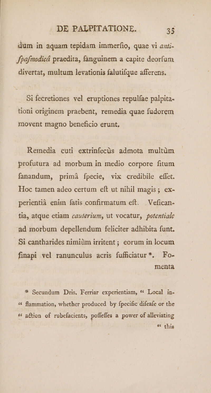 dum in aquam tepidam immerfip, quae vi aniU ,fpafmodicd praedita, fanguinem a capite deorfunx divertat, multum levationis falutifque afferens. Si fecretiones vel eruptiones repulfae palpita« tioni originem praebent, remedia quae fudorem movent magno beneficio erunt. Remedia cuti extrinfecus admota multum profutura ad morbum in medio corpore fitum fanandum, prima fpecie, vix credibile effet. Hoc tamen adeo certum efl ut nihil magis ; ex* perienda enim fatis confirmatum efl. Vefican- tia, atque etiam cauterium^ ut vocatur, potentiale ad morbum depellendum feliciter adhibita funt. Si cantharides nimium irritent; eorum in locum finapi vel ranunculus acris fufEciatur*. Fo¬ menta * Secundum Dris. Ferriar experientiam, “ Local in- flammation, whether produced by fpecific difeafe or the adtion of rubefacients, poffcfles a power of alleviating “ thig