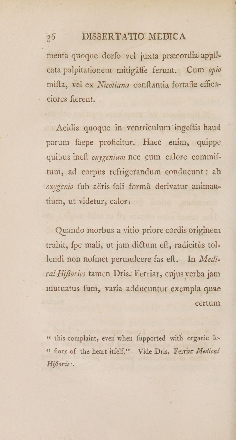 menta quoque dorfo vel juxta pr^cordia» appif»» cata palpitationem mitigafle ferunt. Cum opio mifta, vel ex Nkofiana conflantia fortalTe effica- ciores fierent. 'Acidis quoque in ventriculum ingeflis haud parum faepe proficitur. Haec enim, quippe quibus inefl oxygenium nec cum calore commif» tum, ad corpus refrigerandum conducunt: ab oxygenio fub aeris foli forma derivatur animan¬ tium, ut videtur, calor.* Quando morbus a vitio priore cordis originem trahit, fpe mali, ut jam didturn efl, radicitus tol¬ lendi non nofmet permulcere fas efl. In Medk calHiJiorks tamen Dris. Feniar, cujus verba jam mutuatus fum, varia adducuntur exempla quae certum •V • ‘‘ this complaint, even when fupported wltli organic le- ‘‘ fions of the heart itfelf.” Vide Dris. Ferriar Medieal Hi/lories.