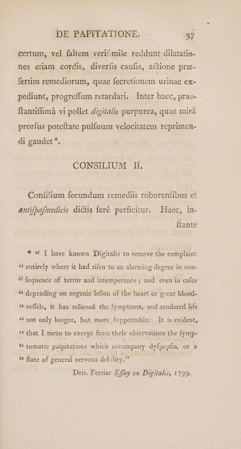 certum, vel faltem verifimile reddunt dilatatio¬ nes etiam cordis, diverfis caulis, adlione prse- fcrtim remediorum, quae fecretionem urinae ex¬ pediunt, progrelTum retardari. Inter haec, prae- ftantiflima vi pollet digitalis purpurea, quae mira prorfus poteflate pulfuum velocitatem reprimen¬ di gaudet CONSILIUM II. Confilium fecundum remediis roborantibus et Mntifpafmodicis didis fere perficitur. Haec, in¬ flante * I have known Digitalis to remove the complaint entirely where it had rifen to an alarming degree in con- fequence of terror and intemperance; and even in cafes depending on organic lefion of the heart or great blocd- veflels, it has relieved the iymptoms, and rendered life not only longer, bat more fopportable.' It is evident, that I mean to except from thefe oblervations the fymp- tomatic palpitations which accompany dyfpepfia, or a ** ftate of general nervous debllity.’^ Dris. Ferriar Digitalis, 1799.