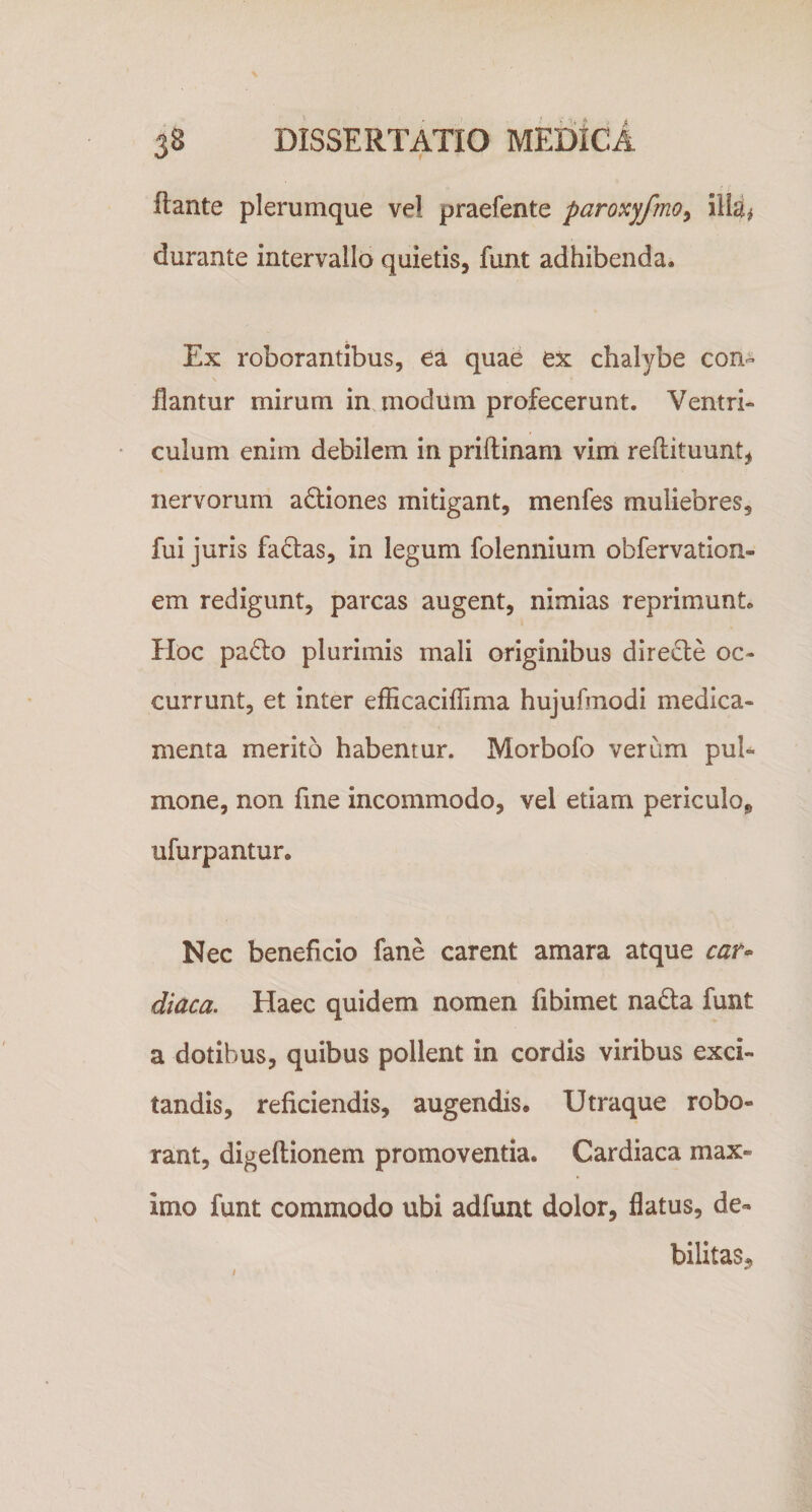 flante plerumque ve! praefente paroxyfmo^ illa# durante intervallo quietis, funt adhibenda. Ex roborantibus, ea quae ex chalybe con¬ flantur mirum in modum profecerunt. Ventri¬ culum enim debilem in priftinam vim reftituunt^ nervorum a6:iones mitigant, menfes muliebres, fui juris faOas, in legum folennium obfervation- em redigunt, parcas augent, nimias reprimunt. Hoc padlo plurimis mali originibus direcle oc¬ currunt, et inter efficaciflima hujufmodi medica¬ menta merito habentur. Morbofo verum pul¬ mone, non fme incommodo, vel etiam periculoj, ufurpantur. Nec beneficio fane carent amara atque car» diaca. Haec quidem nomen fibimet nada funt a dotibus, quibus pollent in cordis viribus exci¬ tandis, reficiendis, augendis. Utraque robo¬ rant, digeftionem promoventia. Cardiaca max¬ imo funt commodo ubi adfunt dolor, flatus, de¬ bilitas^ I