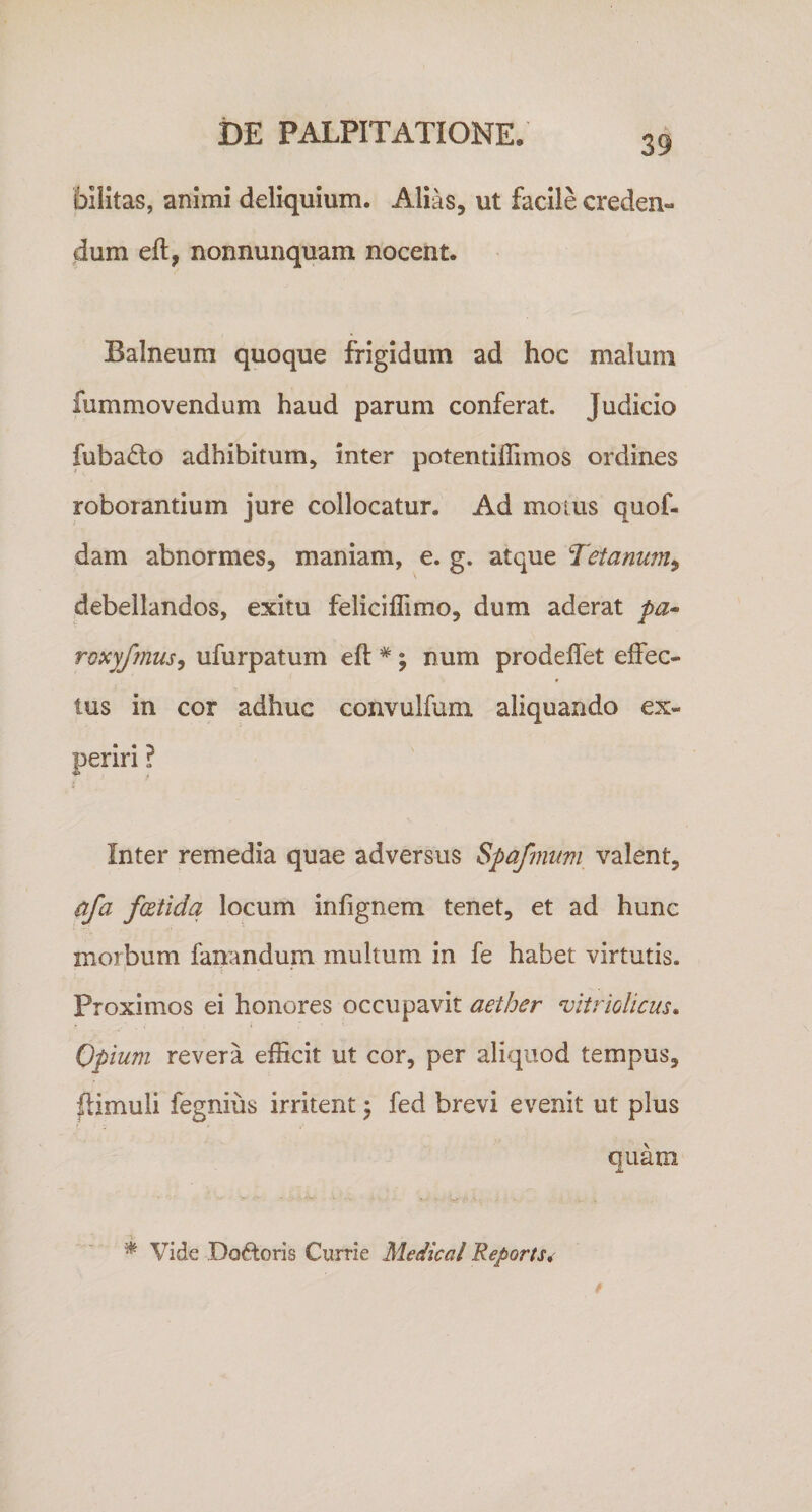 39 billtas, animi deliquium. Alias, ut facile creden¬ dum eft, nonnunquam nocent. Balneum quoque frigidum ad hoc malum fummovendum haud parum conferat. Judicio fubado adhibitum, inter potentiffimos ordines roborantium jure collocatur. Ad moius quof- dam abnormes, maniam, e. g. atque Tetanum^ debellandos, exitu feliciflimo, dum aderat pa- roxyfmusy ufurpatum eft *; num prodeflet effec¬ tus in cor adhuc convulfum aliquando ex¬ periri ? 4» , Inter remedia quae adversus Spafmmi valent, qfa fcEtidq locum infignem tenet, et ad hunc morbum fanandum multum in fe habet virtutis. Proximos ei honores occupavit aether vltriolicus. Opium revera efficit ut cor, per aliquod tempus, ftimuli fegnius irritent j fed brevi evenit ut plus quam ^ Vide Doftoris Currie Medical Reports^