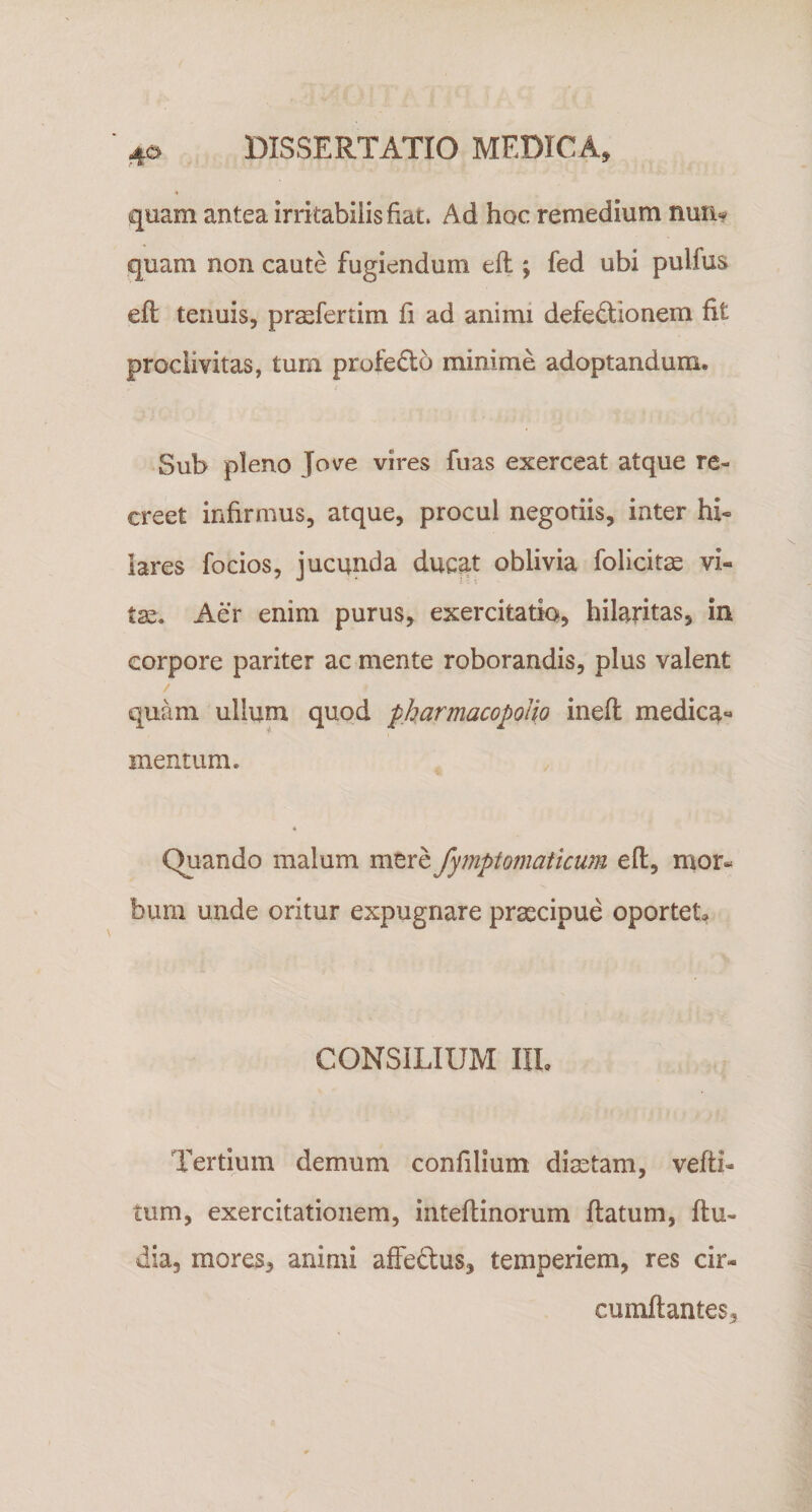 quam antea irritabilis fiat. Ad hoc remedium num quam non caute fugiendum efl; fed ubi pulfus eft tenuis, pr^fertim fi ad animi defectionem fit proclivitas, tum profeCto minime adoptandum. Sub pleno Jove vires fuas exerceat atque re¬ creet infirmus, atque, procul negotiis, inter hi¬ lares focios, jucunda duc^t oblivia folicits vi¬ tae. Aer enim purus, exercitatio, hilaritas, in corpore pariter ac mente roborandis, plus valent quam ullum quod pharmacopoUo inefl medica*» mentum. Quando malum mere fymptomaticum eft, mor¬ bum unde oritur expugnare praecipue oportet, CONSILIUM IIL Tertium demum confilium diaetam, vefti- tum, exercitationem, inteftinorum flatum, ftu- dia, mores, animi affeCtus, temperiem, res cir¬ cumflantes.