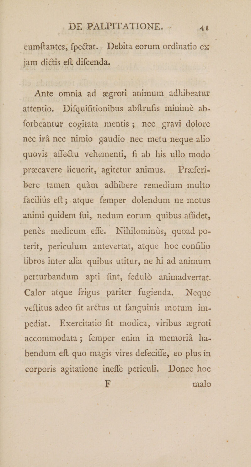 cumftantes, fpedlat. Debita eorum ordinatio ex jam dl6lls efl difcenda. Ante omnia ad segroti animum adhibeatur attentio. Dlfquifitionibus abftrufis minime ab- forbeantur cogitata mentis ; nec gravi dolore nec ira nec nimio gaudio nec metu neque alio quovis afFedu vehementi, fi ab his ullo modo praecavere licuerit, agitetur animus, Praefcri- ' here tamen quam adhibere remedium multo facilius efl; atque femper dolendum ne motus animi quidem fui, nedum eorum quibus allidet, penes medicum effe. Nihilominus, quoad po¬ terit, periculum antevertat, atque hoc conlilio libros inter alia quibus utitur, ne hi ad animum perturbandum apti fint, fedulo animadvertat. Calor atque frigus pariter fugienda. Neque vellitus adeo fit ardus ut fanguinis motum im¬ pediat. Exercitatio fit modica, viribus ssgroti accommodata; femper enim in memoria ha¬ bendum eft quo magis vires defecilTe, eo plus in corporis agitatione inelfe periculi. Donec hoc F malo