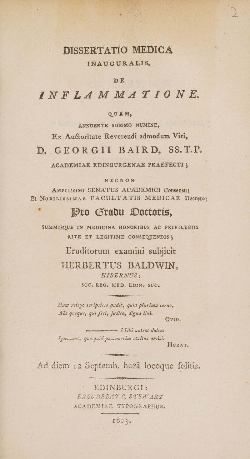 1 DISSERTATIO MEDICA INAUGURALISj D E INFLAMMA T IONE, QJJ A M, ANNUENTE SUMMO NUMXNE9 Ex Au&amp;oritate Reverendi admodum Viri, D. GEORGII BAIRD, SS.T.P* ACADEMIAE EDINBURGENAE PRAEFECTI ; N E C N O N Ampiissimi SENATUS ACADEMICI Consensu; Et Nobilissimae FACULTATIS MEDICAE Decreto; ‘ jpro d^ratiu Doctorte, SUMMISQUE IN MEDICINA HONORIBUS AC PRIVILEGIIS RITE ET LEGITIME CONSEQUENDIS £ Eruditorum examini subjicit HERBER TUS BALDWIN, HIBERNUS; SOC. REG. MED. EDIN. SCC. Dum relego scripsisse pudet, quia plurima cerno, EI e quoque, qui feci, judice, digna linit O V1D„ -.. —.. Mihi autem dulces Ignoscent, quicquid peccaverim stultus amici. Horat, Ad diem 12 Septemb. hora locoque folitis. ED1NEURGI: EXCUDEBAT C. STEWAIIT ACADEMIAE TYPOGRAPHUS. 1803.