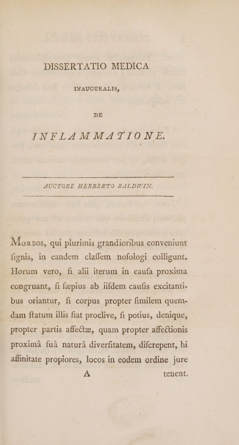 INAUGURALIS, DE INFLA M M A T10 N E. i AUCTORE HERBERTO BALDIVIN. Morbos, qui plurimis grandioribus conveniunt lignis, in eandem cladem nofologi colligunt. Horum vero, fi alii iterum in caufa proxima congruant, fi faepius ab iifdem caufis excitanti¬ bus oriantur, fi corpus propter fmiilem quem- dam datum iilis fiat proclive, fi potius, denique, propter partis affedtas, quam propter affe&amp;ionis proxiina fu a natura diverfitatem, difcrepent, hi affinitate propiores, locos in eodem ordine jure A tenent»