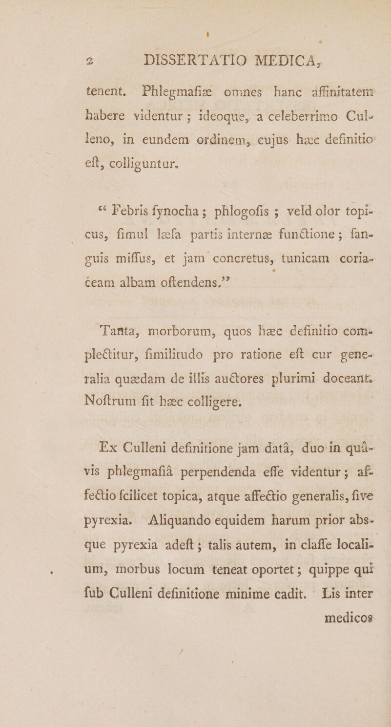 I 2 DISSERTATIO MEDICA, tenent. Phlegmafiae omnes hanc affinitatem habere videntur ; ideoque, a celeberrimo Cui- leno, in eundem ordinem, cujus haec definitio efl, colliguntur. a Febris fynocha ; phlogofis ; veld olor topi- cus, fimul laefa partis internae fundlione ; fan- guis miffius, et jam concretus, tunicam coria- ceam albam oftendens.” Tanta, morborum, quos haec definitio com- pledtitur, fimilitudo pro ratione eft cur gene¬ ralia quaedam de illis audtores plurimi doceant Noftrum fit haec colligere. Ex Culleni definitione jam data, duo in qua¬ vis phlegmafia perpendenda effie videntur; af- fe&amp;io fcilicet topica, atque affedtio generalis, fi ve pyrexia. Aliquando equidem harum prior abs¬ que pyrexia adeft ; talis autem, in claffe locali¬ um, morbus locum teneat oportet; quippe qui fub Culleni definitione minime cadit. Lis inter medicos /