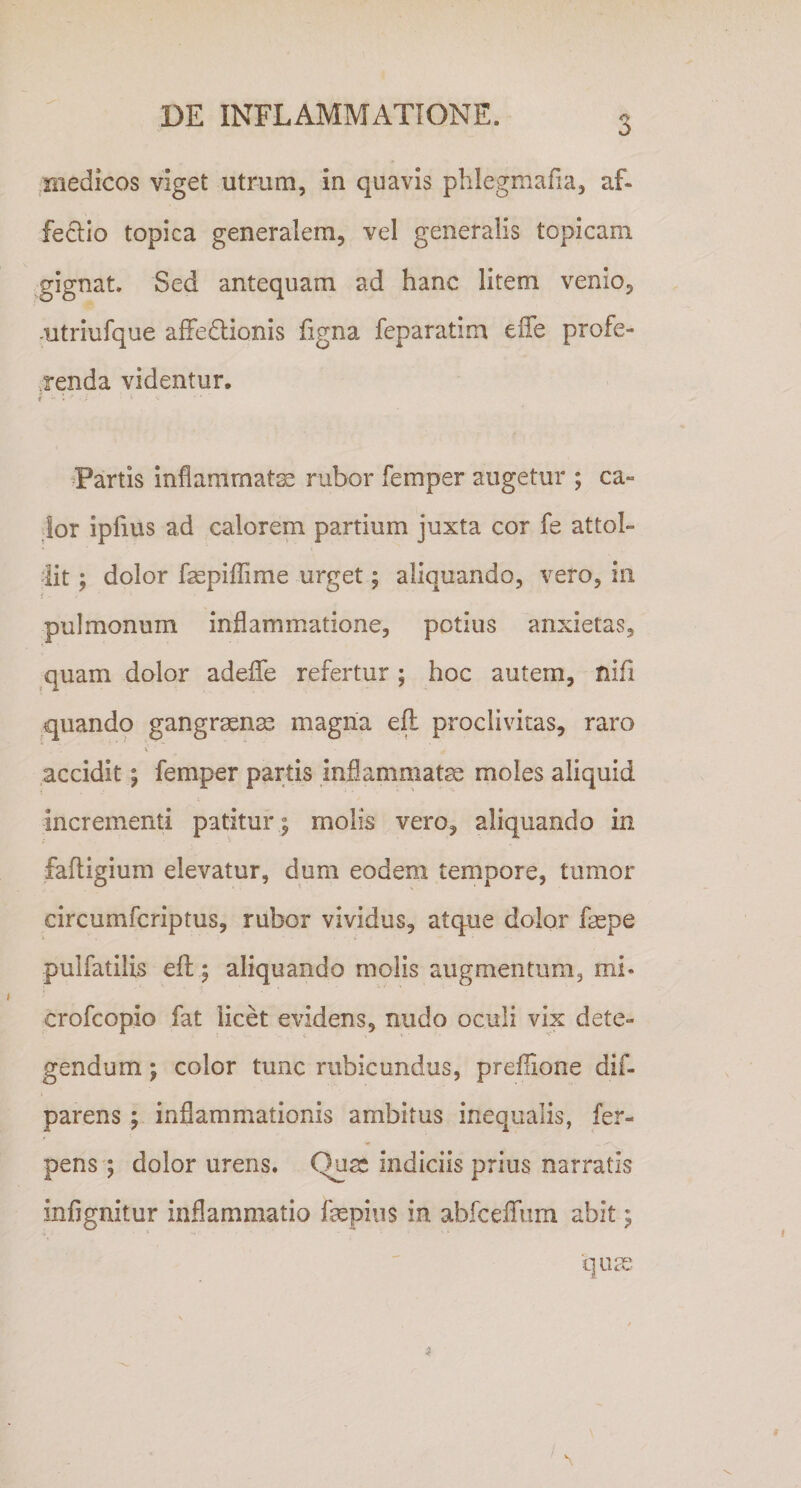 medicos viget utrum, in quavis phlegmafia, af¬ fectio topica generalem, vel generalis topicam gignat. Sed antequam ad hanc litem venio, utriufque affedtionis figna feparatim e fle profe¬ renda videntur. Partis inflammatae rubor femper augetur ; ca¬ lor ipfius ad calorem partium juxta cor fe attol¬ lit ; dolor faepiflime urget; aliquando, veto, in pulmonum inflammatione, potius anxietas, quam dolor adeflfe refertur ; hoc autem, nifi quando gangraenae magna eft proclivitas, raro V £ accidit; femper partis inflammatae moles aliquid Incrementi patitur; molis vero, aliquando in fafligium elevatur, dum eodem tempore, tumor circumfcriptus, rubor vividus, atque dolor faepe pulfatilis efl; aliquando molis augmentum, mi* crofcopio fat licet evidens, nudo oculi vix dete¬ gendum ; color tunc rubicundus, preflione dif- parens ; inflammationis ambitus inequalis, fer- pens ; dolor urens. Quas indiciis prius narratis infignitur inflammatio faspius in abfceiTum abit; quas / \ 4