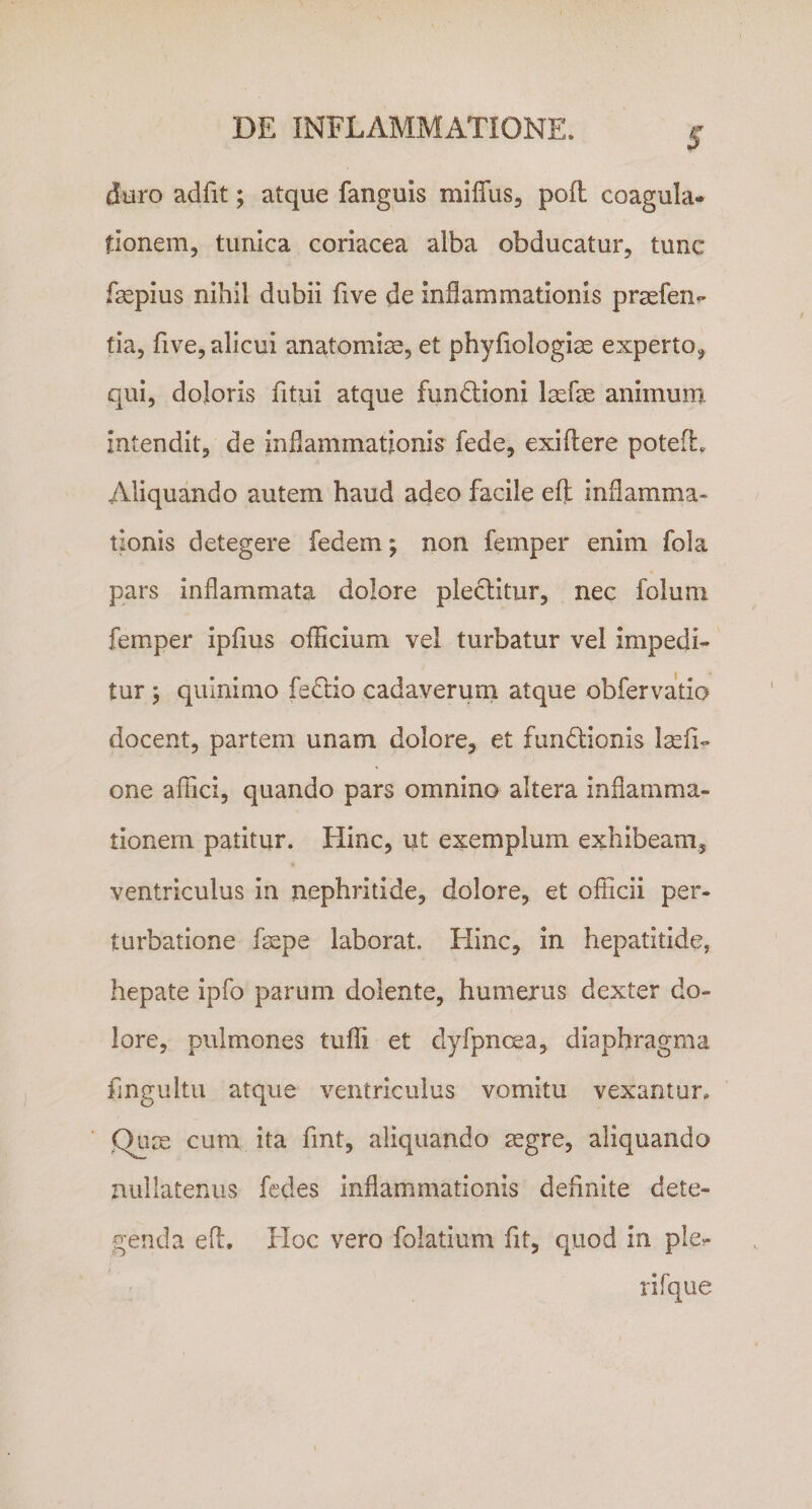 duro adfit; atque fanguis miflus, pofl coagula* tionem, tunica coriacea alba obducatur, tunc fsepius nihil dubii five de inflammationis praefen* tia, five, alicui anatomise, et phyfiologiae experto, qui, doloris fitui atque fundioni Isefse animum intendit, de inflammationis fede, exiflere potefh Aliquando autem haud adeo facile efl: inflamma¬ tionis detegere fedem; non femper enim fola pars inflammata dolore plectitur, nec foluni femper ipfms officium vel turbatur vel impedi* tur ; quinimo fedio cadaverum atque obfervatio docent, partem unam dolore, et fundionis Isefi- one affici, quando pars omnino altera inflamma¬ tionem patitur. Hinc, ut exemplum exhibeam, ventriculus in nephritide, dolore, et officii per¬ turbatione fsspe laborat. Hinc, in hepatitide, hepate ipfo parum dolente, humerus dexter do¬ lore, pulmones tuffi et dyfpncea, diaphragma fingultu atque ventriculus vomitu vexantur» Qum cum ita fint, aliquando aegre, aliquando nullatenus fedes inflammationis definite dete- genda efl. Hoc vero folatium fit, quod in ple- i rifque