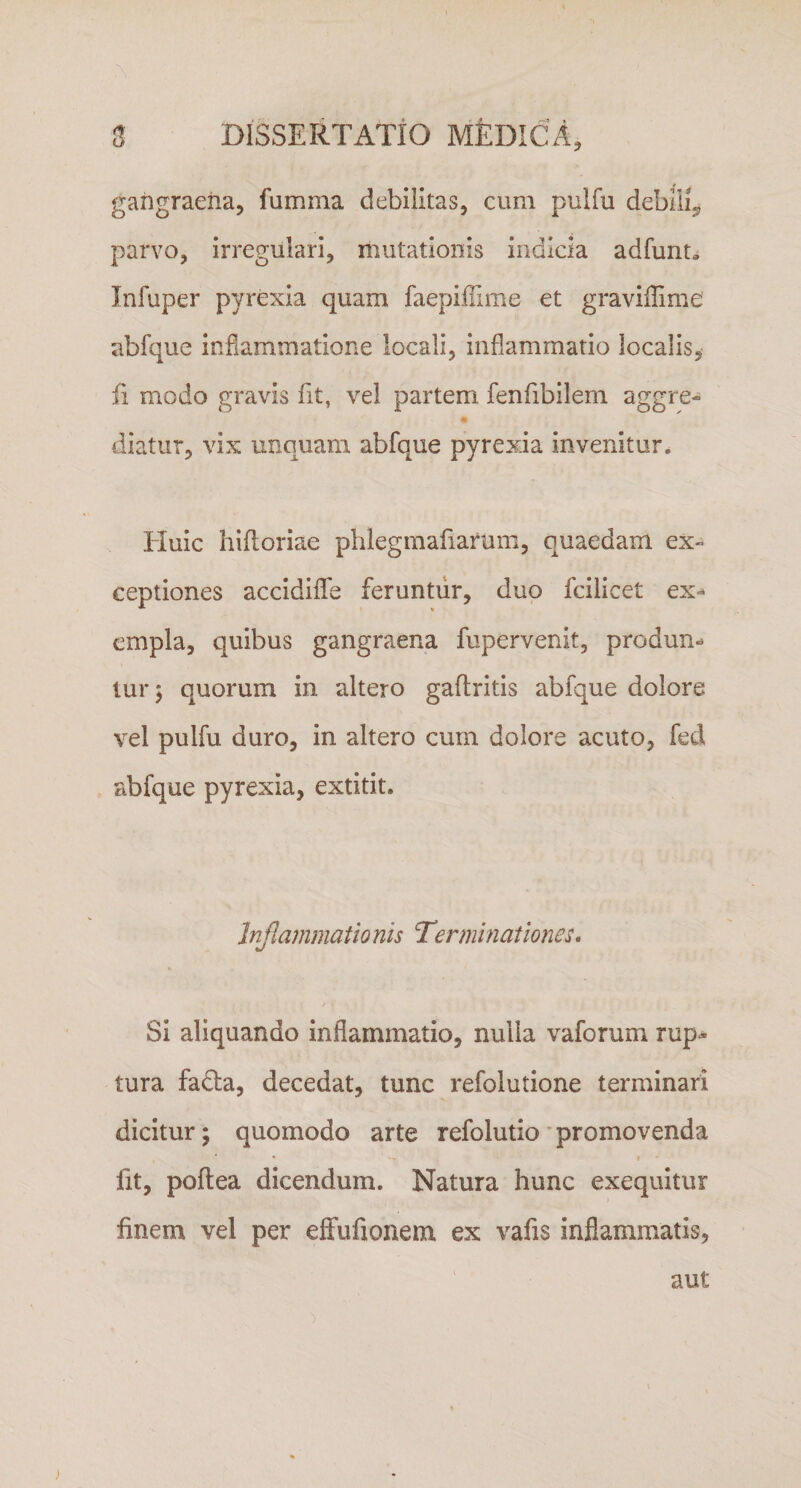 gangraena, fumma debilitas, cum pulfu debili^ parvo, irregulari, mutationis indicia adfunt* Infuper pyrexia quam faepiflime et graviffime' abfque inflammatione locali, inflammatio localis, fi modo gravis fit, vel partem fenfibilem aggre- diatur, vix unquam abfque pyrexia invenitur. Huic hiftoriae phlegmafiarum, quaedam ex¬ ceptiones accidiffe feruntur, duo fcilicet ex¬ empla, quibus gangraena fupervenit, produm lur; quorum in altero gaftritis abfque dolore vel pulfu duro, in altero cum dolore acuto, fed abfque pyrexia, extitit. Inflammatio nis Ter minationes. Si aliquando inflammatio, nulla vaforum rup¬ tura fadta, decedat, tunc refolutione terminari dicitur; quomodo arte refolutio promovenda • *r» I * lit, poftea dicendum. Natura hunc exequitur finem vel per effufionem ex vafis inflammatis. aut