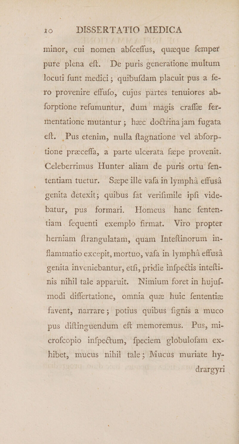 minor, cui nomen abfceffus, quaeque femper pure plena eft. De puris generatione multum locuti funt medici; quibufdam placuit pus a fe¬ ro provenire effufo, cujus partes tenuiores ab- forptione refumuntur, dum magis craffae fer- mentatione mutantur ; haec doclrinajam fugata eft. Pus etenim, nulla Ilagnatione vel abforp- tione praeceffa, a parte ulcerata fsspe provenit. \ • p- Celeberrimus Hunter aliam de puris ortu fen- tentiam tuetur. Saepe ille vafa in lympha effusa genita detexit; quibus fat verifimile ipfi vide¬ batur, pus formari. Homeus hanc fenten- tiam fequenti exemplo firmat. Viro propter herniam flrangulatam, quam Intefiinorum in¬ flammatio excepit, mortuo, vafa in lympha effusa genita inveniebantur, etfi, pridie infpe&amp;is intefti- nis nihil tale apparuit. Nimium foret in hujuf- modi differtatione, omnia quae huic fententiae favent, narrare; potius quibus lignis a muco pus diftinguendum eff memoremus. Pus, mi» crofcopio infpedtum, fpeciem globulofam ex¬ hibet, mucus nihil tale; Mucus muriate hy~ drargyri