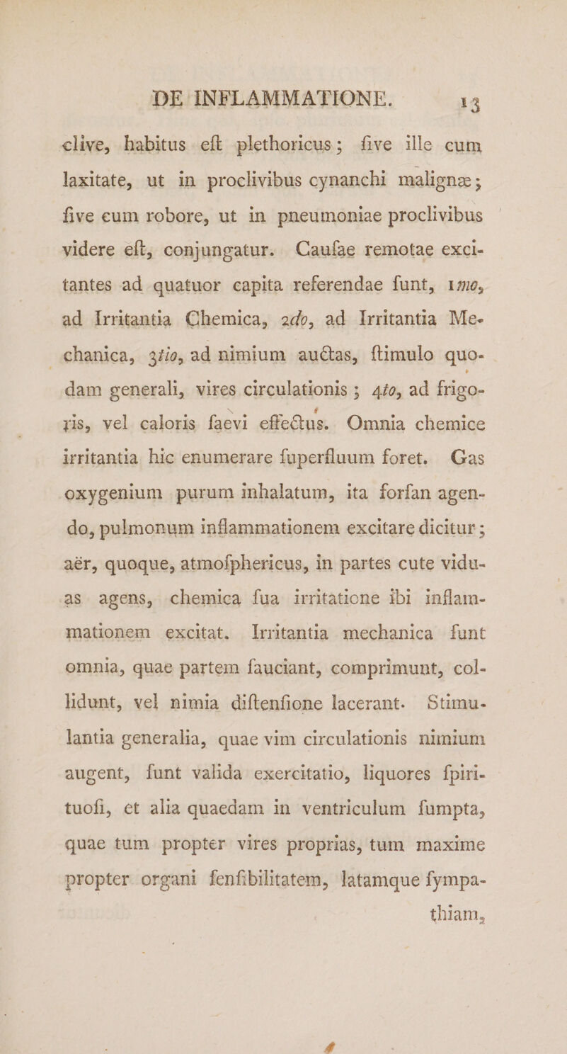 clive, habitus eft plethoricus; five ille cum laxitate, ut in proclivibus cynanchi malignas; five cum robore, ut in pneumoniae proclivibus videre efl, conjungatur. Caufae remotae exci¬ tantes ad quatuor capita referendae funt, imo9 ad Irritantia Chemica, 2do, ad Irritantia Me* chanica, pio, ad nimium au (Stas, (limulo quo- » dam generali, vires circulationis; 4io, ad frigo- l*is, vel caloris faevi effedus. Omnia chemice irritantia hic enumerare fuperfluum foret. Gas oxygenium purum inhalatum, ita forfan agen¬ do, pulmonum inflammationem excitare dicitur ; aer, quoque, atmofphericus, in partes cute vidu¬ as agens, chemica fua irritatione ibi inflam¬ mationem excitat. Irritantia mechanica funt omnia, quae partem fauciant, comprimunt, col¬ lidunt, vel nimia diftenfione lacerant. Stimu¬ lantia generalia, quae vim circulationis nimium augent, funt valida exercitatio, liquores fpiri- tuofi, et alia quaedam in ventriculum fumpta, quae tum propter vires proprias, tum maxime propter organi fenflbilitatem, latamque fympa- thiam.