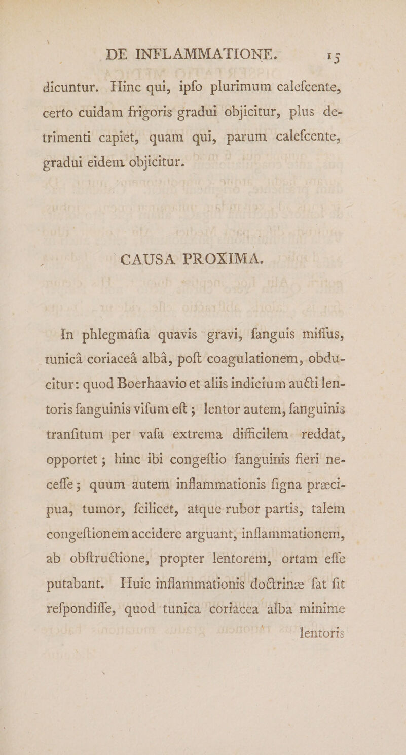 *5 dicuntur. Hinc qui, ipfo plurimum calefcente, certo cuidam frigoris gradui objicitur, plus de¬ trimenti capiet, quam qui, parum calefcente, gradui eidem objicitur. CAUSA PROXIMA. In phlegmafia quavis gravi, fanguis miffius, tunica coriacea alba, poft coagulationem, obdu¬ citur: quod Boerhaavio et aliis indicium audi len¬ toris fanguinis vifum eft ; lentor autem, fanguinis tranfitum per vafa extrema difficilem reddat, opportet; hinc ibi congeilio fanguinis fieri ne- ceffe; quum autem inflammationis figna praeci¬ pua, tumor, fcilicet, atque rubor partis, talem congeflionem accidere arguant, inflammationem, ab obftmclione, propter lentorem, ortam eflfe putabant. Huic inflammationis doclrinm fat fit refpondiflfe, quod tunica coriacea alba minime lentoris