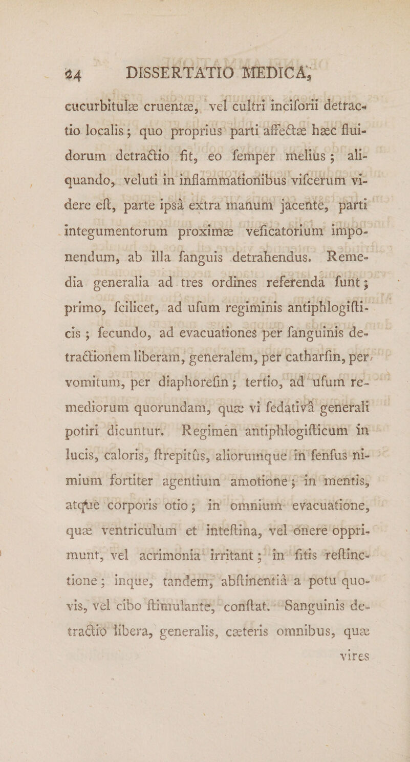 cucurbitulas cruentae, vel cultri inciforii detrae* lio localis; quo proprius parti afifedtas haec flui¬ dorum detradlio fit, eo femper melius; ali- i' v *''v 'ii’*.*f fl 'a a JkXt i ) quando, veluti in inflammationibus vifcerum vi¬ dere efl, parte ipsa extra manum jacente, parti integumentorum proximae veficatorium impo¬ nendum, ab illa fanguis detrahendus. Reme¬ dia generalia ad tres ordines referenda funt; primo, fcilicet, ad ufum regiminis antiphlogidi¬ cis ; fecundo, ad evacuationes per fanguinis de¬ tractionem liberam, generalem, per catharfm, per/ vomitum, per diaphorefin; tertio, ad ufum re¬ mediorum quorundam, quae vi fedativa generali potiri dicuntur. Regimen antiphlogidicum in lucis, caloris, ftrepitus, aliorumque in fenfus ni¬ mium fortiter agentium amotione; in mentis, atcjue corporis otio; in omnium evacuatione, quas ventriculum et inteftina, vel onere oppri¬ munt, vel acrimonia irritant • in fitis redinc- tione; inque, tandem, abdinentia a potu quo¬ vis, vel cibo ftimulante, condat. Sanguinis de¬ tractio libera, generalis, castoris omnibus, quas vires