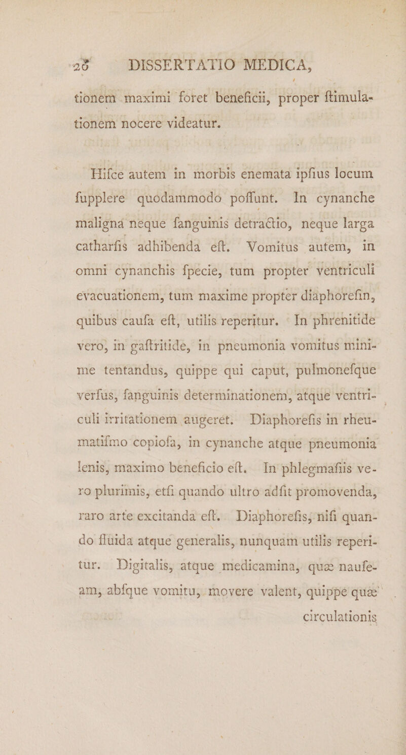 I tionem maximi foret beneficii, proper ftimula» tionem nocere videatur. Hifce autem in morbis enemata ipfius locum fupplere quodammodo poffunt. In cynanche t maligna neque fanguinis detradtio, neque larga catharfis adhibenda eft. Vomitus autem, in omni cynanchis fpecie, tum propter ventriculi evacuationem, tum maxime propter diaphorefin, quibus caufa eft, utilis reperjtur. In phrenitide vero, in gaftritide, in pneumonia vomitus mini¬ me tentandus, quippe qui caput, pulmonefque verfus, fanguinis determinationem, atque ventri¬ culi irritationem augeret. Diaphorefis in rheu- matifmo copioia, in cynanche atque pneumonia lenis, maximo beneficio eft. In phlegmafiis ve¬ ro plurimis, etfi quando ultro adfit promovenda, raro arte excitanda eft. Diaphorefis, nifi quan¬ do fluida atque generalis, nunquam utilis reperi- tur. Digitalis, atque medicamina, quae naufe- am, abfque vomitu, movere valent, quippe quse circulationis