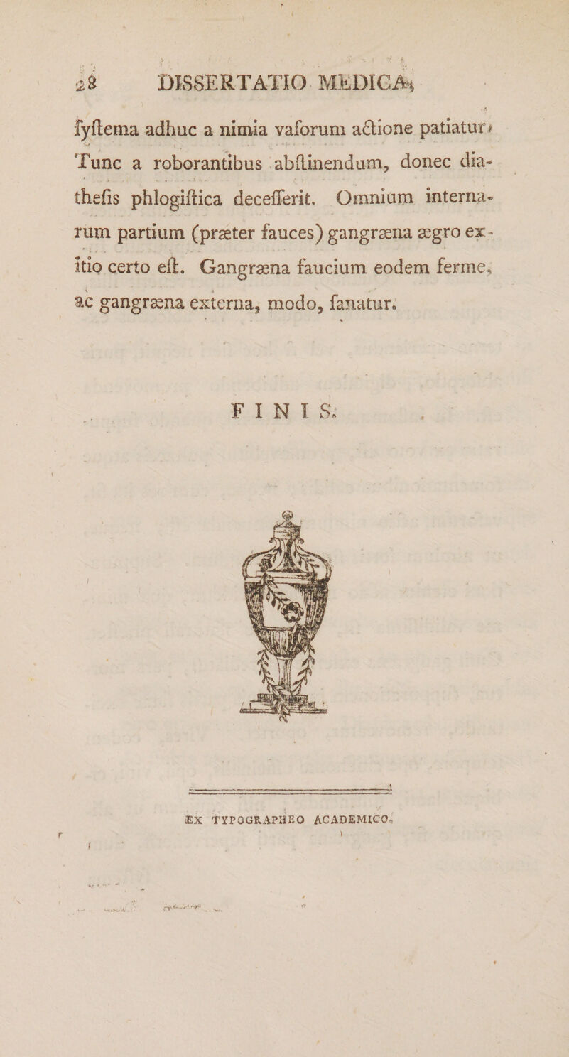 &gt; • -i «. * f 48 DISSERTATIO MEDICA* . I» fyftema adhuc a nimia vaforum a&amp;ione patiatur/ W t • * -• v. V r ' *' • Tunc a roborantibus abftinendum, donec dia» 1 A ■ , ' y ' - - ’ thefis phlogiftica decefierit. Omnium interna¬ rum partium (praeter fauces) gangraena aegro ex ¬ itio certo effc. Gangraena faucium eodem ferine* t i f' ac gangrena externa, modo, fanatur» * * r- ^ f , F I N T S. 1 EX TYPQGRAPHEO ACADEMICO. r &gt; 1