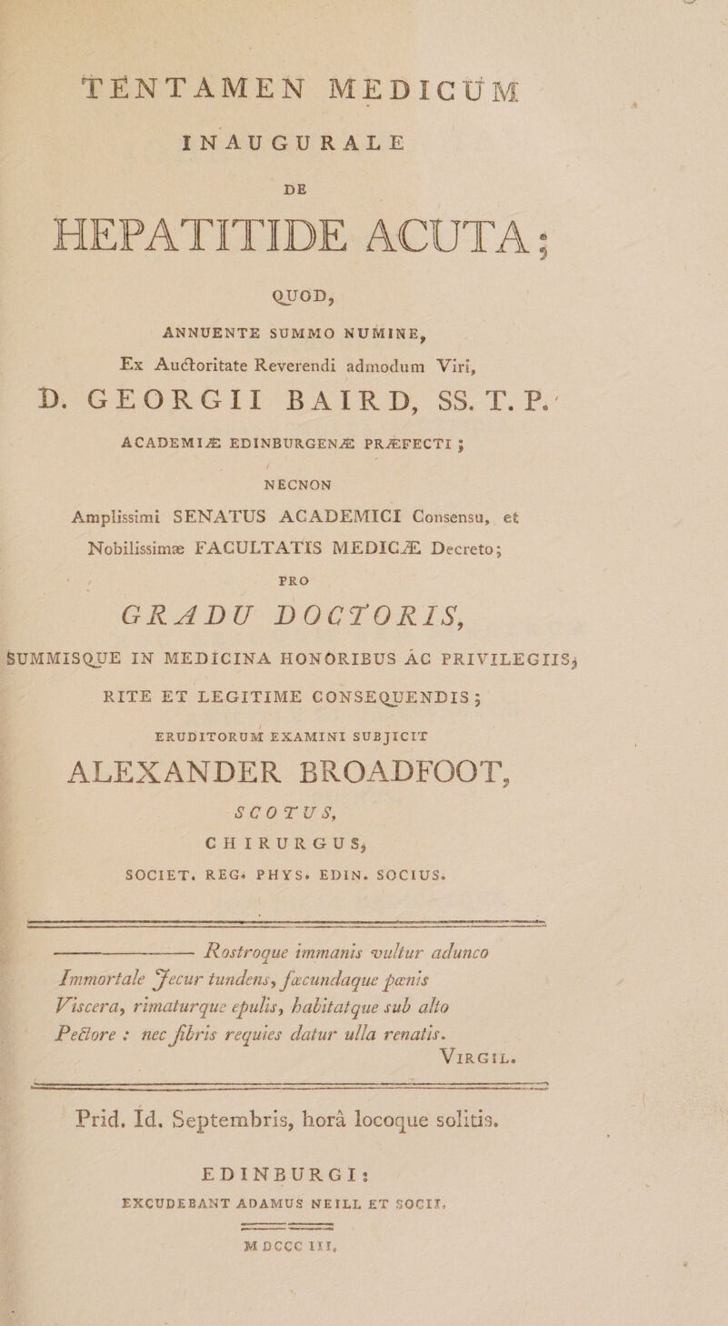 TENTAMEN MEDICUM INAUGURALE DE HEPATITIDE ACUTA; QUOD, ANNUENTE SUMMO NUMINE, Ex Au(n;oritate Reverendi admodum Viri, D. GEORGII BAIRD, SS. T. P. ACADEMIA EDINBURGEN^ PROFECTI ; NECNON Amplissimi SENATUS ACADEMICI Consensu, et Nobilissima FACULTATIS MEDICA Decreto; ’ / PRO GRADU DOCrORIS, SUMMISQTJE IN MEDICINA HONORIBUS AC PRIVILEGIISj RITE ET LEGITIME CONSEQUENDIS; ERUDITORUM EXAMINI SUBJICIT ALEXANDER BROADFOOT, SCO TUS, CHIRURGUSj SOCIET. REG. PHYS. EDIN. SOCIUS. -Rostroque immanis -vultur adunco Immortale 'Jecur tundens., faecundaque poenis Viscera, rimaturque epulis, hahitatque sub alio PeBore : nec jihris requies datur ulla renatis. ViRGiL. Prid. Id. Septembris, hora locoque solitis. E D I N B U R G I j EXCUDEBANT ADAMUS NEILL ET SOCII. M DCCC III,