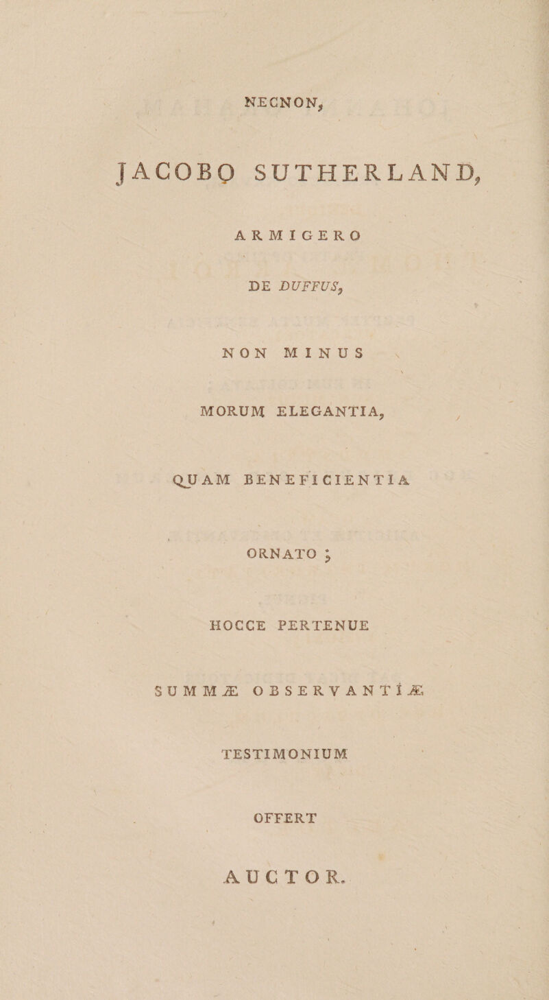 NEGNON, \ JACOBO SUTHERLAND, ARMIGERO DE DUFFUSy NON MINUS MORUM ELEGANTIA, ^ QJJAM BENEFI CIENTI A t ORNATO ; HOCCE PERTENUE SUMM^ OBSERVANTIA, TESTIMONIUM OFFERT AUCTOR.