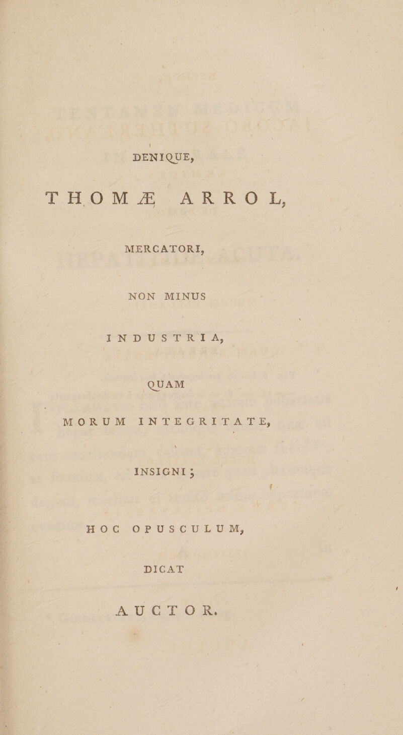\ DENIQUE, THOM^ ARROL, MERCATORI, NON MINUS INDUSTRIA, QUAM MORUM INTEGRITATE, V INSIGNI ; f HOC OPUSCULUM, DICAT AUCTOR.