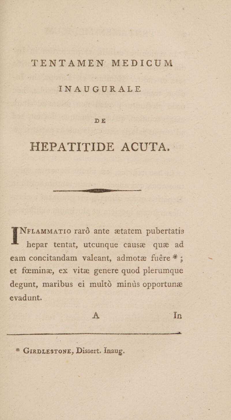 l TENTAMEN MEDICUM * INAUGURALE B E HEPATITIDE ACUTA, TNflammatio raro ante aetatem pubertatis hepar tentat, utcunque causcc quae ad eam concitandam valeant, admotae fuere * ; et fceminae, ex vitae genere quod plerumque degunt, maribus ei multo minus opportunae evadunt. A In * Girdlestone, Dissert. Inaug.