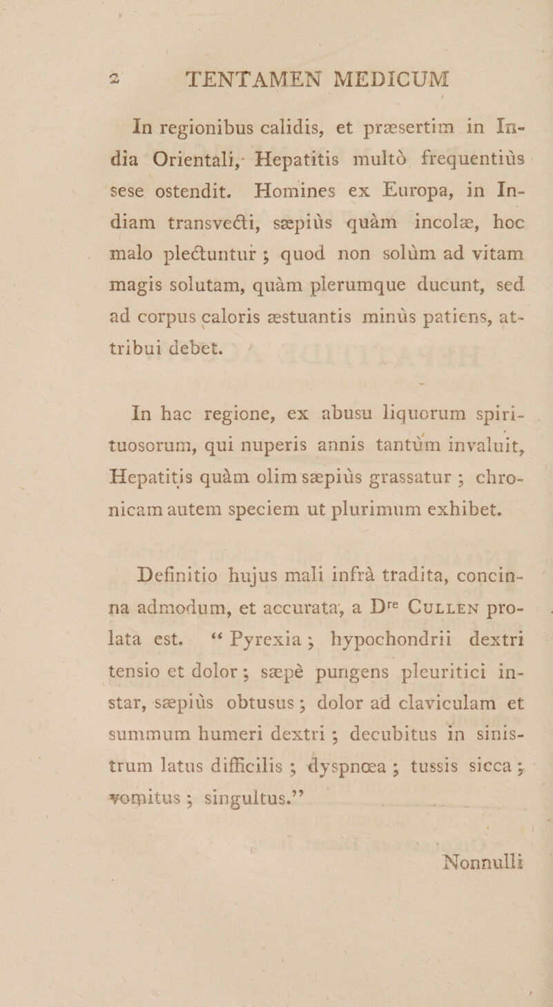 In regionibus calidis, et praesertim in In¬ dia Orientali,- Hepatitis multo frequentius sese ostendit. Homines ex Europa, in In¬ diam transvedi, ssepius quam incolae, hoc malo plectuntur ; quod non solum ad vitam magis solutam, quam plerumque ducunt, sed ad corpus caloris ^stuantis minus patiens, at¬ tribui debet. In hac regione, ex abusu liquorum spiri- tuosorum, qui nuperis annis tantum invaluit. Hepatitis quam olim saepius grassatur ; chro¬ nicam autem speciem ut plurimum exhibet. Definitio hujus mali infra tradita, concin¬ na admodum, et accurata', a D'‘® Cullen pro¬ lata est. “ Pjrexia ; hypochondrii dextri tensio et dolor; saepe pungens pleuritici in¬ star, saepius obtusus; dolor ad claviculam et summum humeri dextri ; decubitus in sinis¬ trum latus difficilis ; dyspnoea ; tussis sicca \ vorpitus ; singultus.” V Nonnulli