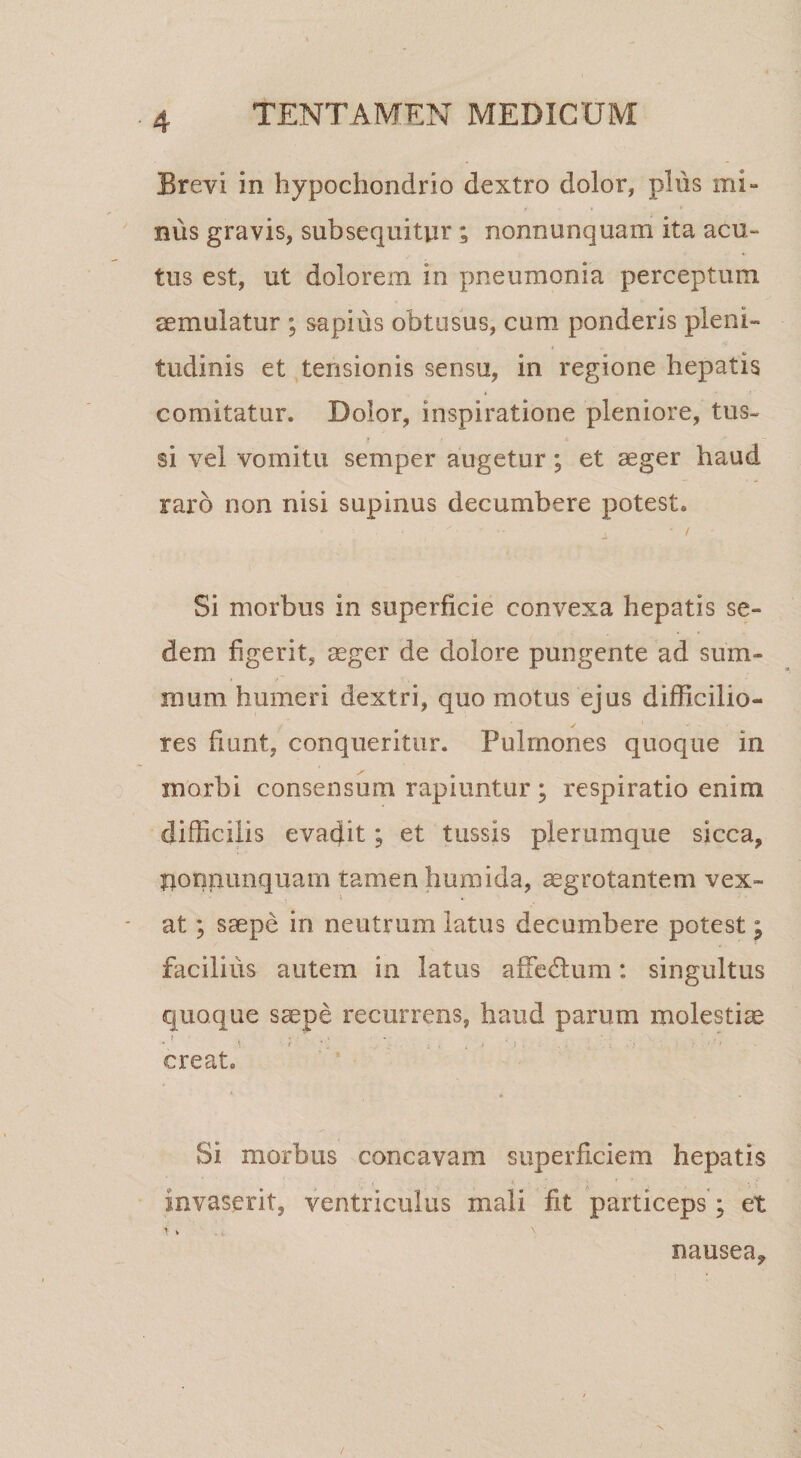 Brevi in hypochondrio dextro dolor, plus mi¬ nus gravis, subsequitur; nonnunquam ita acu¬ tus est, ut dolorem in pneumonia perceptum aemulatur ; sapius obtusus, cum ponderis pleni¬ tudinis et tensionis sensu, in regione hepatis comitatur. Dolor, inspiratione pleniore, tus¬ si vel vomitu semper augetur; et seger haud raro non nisi supinus decumbere potest. Si morbus in superficie convexa hepatis se¬ dem figerit, aeger de dolore pungente ad sum¬ mum humeri dextri, quo motus ejus difficilio¬ res fiunt, conqueritur. Pulmones quoque in morbi consensum rapiuntur ; respiratio enim difficilis evadit; et tussis plerumque sicca, f^onpiinquam tamen humida, aegrotantem vex¬ at ; saepe in neutrum latus decumbere potest; facilius autem in latus affedlum: singultus quoque saepe recurrens, haud parum molestiae creat. Si morbus concavam superficiem hepatis invaserit, ventriculus mali fit particeps ; et r V nausea.