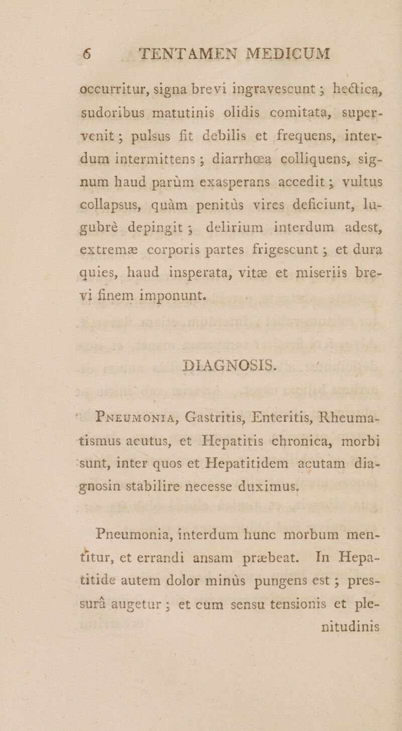 occurritur, signa brevi ingravescunt; hedica, sudoribus matutinis olidis comitata, super¬ venit ; pulsus fit debilis et frequens, inter¬ dum intermittens ; diarrheea colliquens, sig¬ num haud parum exasperans accedit j vultus collapsus, quam penitus vires deficiunt, lu¬ gubre depingit j delirium interdum adest, extrema corporis partes frigescunt; et dura quies, haud insperata, vitse et miseriis bre¬ vi finem imponunt. DIAGNOSIS. / i Pneumonia, Gastritis, Enteritis, Rheuma¬ tismus acutus, et Hepatitis chronica, morbi 'sunt, inter quos et Plepatitidem acutam dia¬ gnosin stabilire necesse duximus. Pneumonia, interdum hunc morbum men¬ titur, et errandi ansam preebeat. In Hepa¬ titide autem dolor minus pungens est; pres¬ sura augetur j et cum sensu tensionis et ple¬ nitudinis