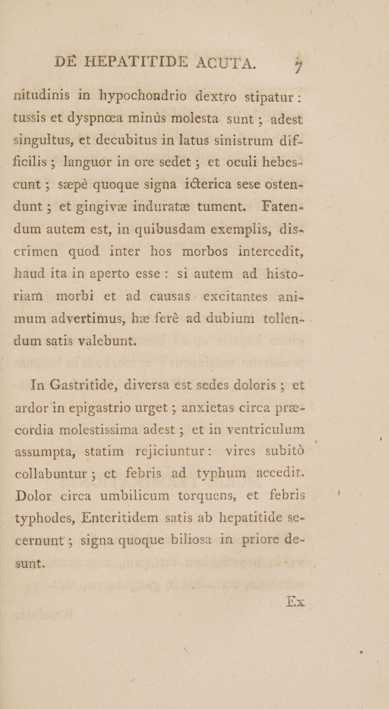 nitudinis in hypochondrio dextro stipatur: tussis et dyspncKa minus molesta sunt; adest singultus, et decubitus in latus sinistrum dif¬ ficilis ; languor in ore sedet; et oculi hebes¬ cunt ; saepe quoque signa idlerica sese osten¬ dunt ; et gingiva induratae tument. Faten^* dum autem est, in quibusdam exemplis, dis*, crimen quod inter hos morbos intercedit, I haud ita in aperto esse : si autem ad histo¬ riam morbi et ad causas excitantes ani¬ mum advertimus, hae fere ad dubium tollen¬ dum satis valebunt. In Gastritide, diversa est sedes doloris ; et ardor'in epigastrio urget; anxietas circa prae¬ cordia molestissima adest; et in ventriculum assumpta, statim rejiciuntur: vires subito collabuntur ; et febris ad typhum accedit. Dolor circa umbilicum torquens, et febris typhodes, Enteritidem satis ab hepatitide se¬ cernunt'; signa quoque biliosa in priore de¬ sunt.