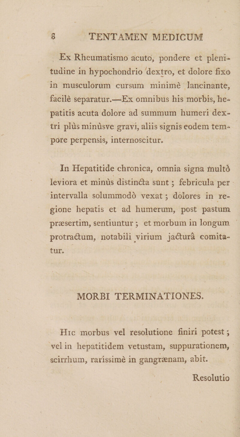 Ex Rheumatismo acuto, pondere et pleoi^ tudine in hypochondrio 'dextro, et dolore fixo in musculorum cursum minime lancinante, facile separatur.—Ex omnibus his morbis, he¬ patitis acuta dolore ad summum humeri dex¬ tri plus minusve gravi, aliis signis eodem tem¬ pore perpensis, internoscitur. In Hepatitide chronica, omnia signa multd I leviora et minus distindla sunt; febricula per intervalla solummodo vexat; dolores in re¬ gione hepatis et ad humerum, post pastum praesertim, sentiuntur ; et morbum in longum I protrad;um, notabili virium ja6tura comita¬ tur. MORBI TERMINATIONES. Hic morbus vel resolutione finiri potest; vel in hepatitidem vetustam, suppurationem, scirrhum, rarissime in gangraenam, abit. Resolutio