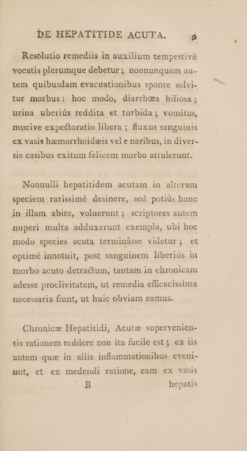 Resolutio remediis in auxilium tempestive vocatis plerumque debetur; nonnunquam au¬ tem quibusdam evacuationibus sponte solvi¬ tur morbus: hoc modo, diarrhoea biliosa; urina uberius reddita et turbida ; vomitus^ mucive expedloratio libera ; fluxus sanguinis ex vasis hsemorrhoidgeis vel e naribus, in diver¬ sis casibus exitum felicem morbo attulerunt, V Nonnulli hepatitidem acutam in alteram speciem rarissime desinere, sed potius hanc in illam abire, voluerunt; scriptores autem nuperi multa adduxerunt exempla, ubi hoc modo species acuta terminasse videtur ; et optime innotuit, post sanguinem liberius in morbo acuto detrad;um, tantam in chronicam adesse proclivitatem, ut remedia efficacissima necessaria fiunt, ut huic obviam eamus. Chronicae Hepatitidi, Acut$ supervenien¬ tis rationem reddere non ita facile est; ex iis autem quae in aliis inflammationibus eveni¬ unt, et ex medendi ratione, eam ex vasis B hepatis X'