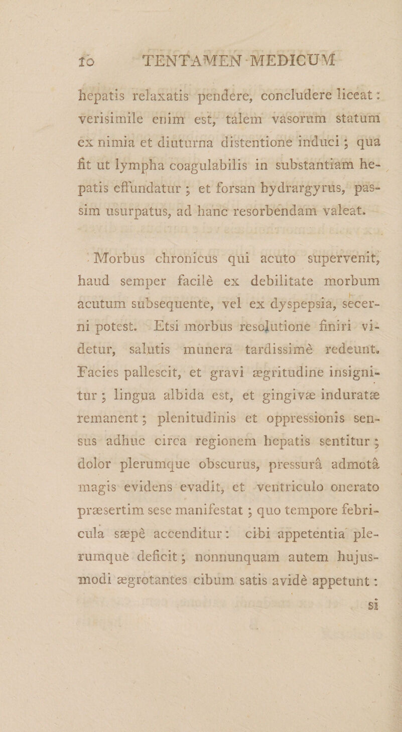 hepatis relaxatis pendere, concludere liceat: verisimile enim est, talem vasorum statum ex nimia et diuturna distentione induci; qua fit ut lympha coagulabilis in substantiam he¬ patis effundatur ; et forsan hydrargyrus, pas- sim usurpatus, ad hanc resorbendam valeat. / - Morbus chronicus qui acuto supervenit, haud semper facile ex debilitate morbum acutum subsequente, vel ex dyspepsia, secer¬ ni potest. Etsi morbus resolutione finiri vi¬ detur, salutis munera tardissime redeunt. Facies pallescit, et gravi mgritiidine insigni¬ tur ; lingvia albida est, et gingivm induratae remanent; plenitudinis et oppressionis sen¬ sus adhuc circa regionem hepatis sentitur ; dolor plerumque obscurus, pressura admota magis evidens evadit, et ventriculo onerato praesertim sese manifestat ; quo tempore febri¬ cula saepe accenditur : cibi appetentia' ple¬ rumque deficit; nonnunquam autem hujus¬ modi aegrotantes cibum satis avide appetunt: SI
