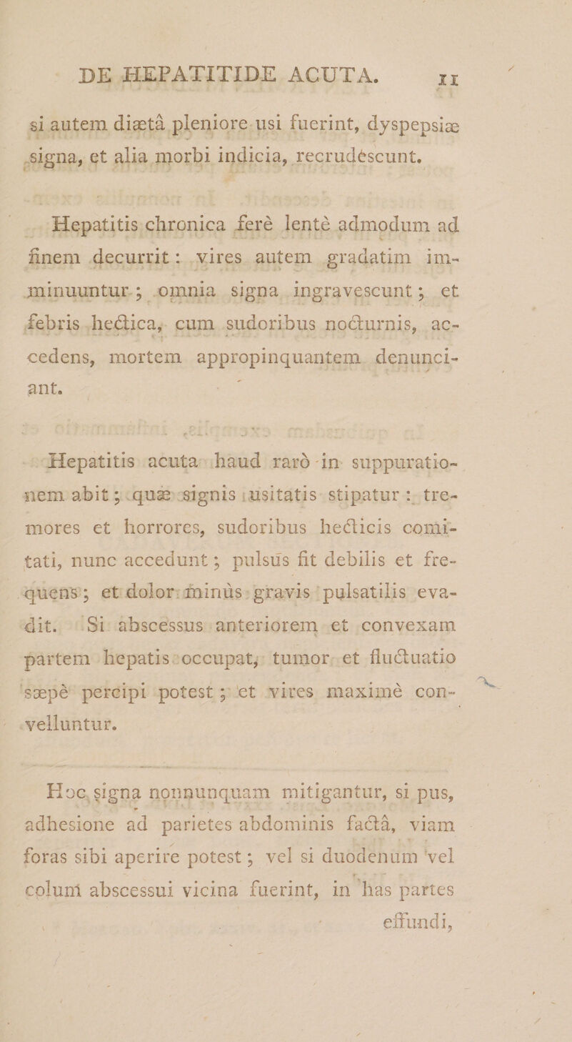si autem dicCta pleniore usi fuerint, dyspepsiae ^signa, et alia morbi indicia, recrudescunt. Hepatitis chronica fere lente admodum ad finem decurrit: vires autem gradatim im¬ minuuntur ; omnia signa ingravescunt; et febris hedlica, cum sudoribus nocturnis, ac¬ cedens, mortem appropinquantem denunci- ant. Hepatitis acuta haud raro in suppuratio¬ nem abit; qu^ signis usitatis stipatur tre¬ mores et horrores, sudoribus hedlicis comi¬ tati, nunc accedunt; pulsus fit debilis et fre¬ quens; et dolor miniis,gravis pulsatilis eva¬ dit. Si abscessus anteriorem et convexam partem hepatis occupat, tumor et fluctuatio saepe percipi potest; ‘et vires maxime con¬ velluntur. Hoc signa npimunquam mitigantur, si pus, adhesione ad parietes abdominis facta, viam foras sibi aperire potest; vcl si duodenum vel colunl abscessui vicina fuerint, in has partes effundi, ) - /