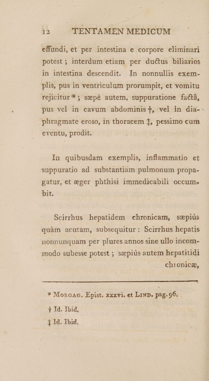 effundi, et per intestina e corpore eliminari potest; interdum etiam per dudlus biliarios in intestina descendit. In nonnullis exem¬ plis, pus in ventriculum prorumpit, et vomitu rejicitur *; saepe autem, suppuratione fadla, pus vel in cavum abdominis f, vel in dia¬ phragmate eroso, in thoracem t, pessimo cum eventu, prodit. In quibusdam exemplis, inflammatio et suppuratio ad substantiam pulmonum propa¬ gatur, et aeger phthisi irnmedicabili occum- bit. Scirrhus hepatidem chronicam, saepius quam acutam, subsequitur: Scirrhus hepatis iionnunquam per plures annos sine ullo incom¬ modo subesse potest; saepius autem hepatitidi chronicae, * Morgag. Epist. xxxvi, et Lind. pag.960 f Id. Ibid. t Id.Ibid,