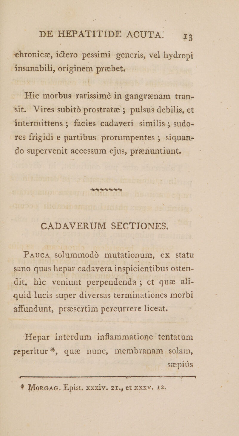 ^3 chronicae, idero pessimi generis, vel hydropi insanabili, originem praebet. Hic morbus rarissime in gangraenam tram 'sit. Vires subito prostratae ; pulsus debilis, et intermittens ; facies cadaveri similis; sudo¬ res frigidi e partibus prorumpentes ; siquan¬ do supervenit accessum ejus, praenuntiunt. CADAVERUM SECTIONES, Pauca solummodo mutationum, ex statu sano quas hepar cadavera inspicientibus osten¬ dit, hic veniunt perpendenda ; et quae ali¬ quid lucis super diversas terminationes morbi affundunt, praesertim percurrere liceat. Hepar interdum inflammatione tentatum reperitur quae nunc, membranam solam, Scepius ■f' ' .- .. .— .'j' '••f ^ Morgag. Epist. xxxiv. 21., et xxxv. 12.