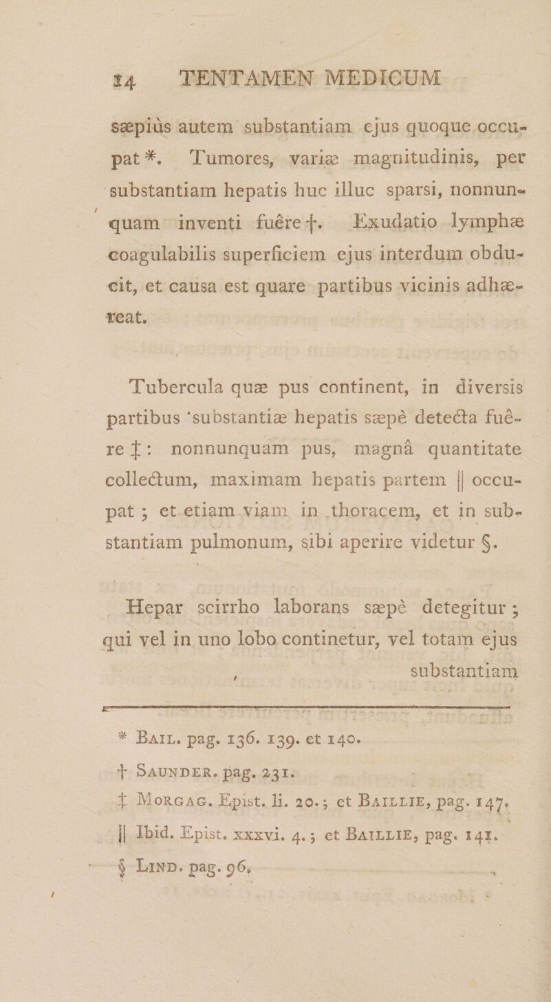 saepius autem substantiam ejus quoque occu¬ pat Tumores, variae magnitudinis, per substantiam hepatis huc illuc sparsi, nonnun« quam inventi fuere f. Exudatio lymphae coagulabilis superficiem ejus interdum obdu¬ cit, et causa est quare partibus vicinis adhae¬ reat. Tubercula quae pus continent, in diversis partibus ‘substantiae hepatis saepe detedla fue¬ re J: nonnunquam pus, magna quantitate colledlum, maximam hepatis partem || occu¬ pat ; et etiam viam in thoracem, et in sub¬ stantiam pulmonum, ^ibi aperire videtur §. Hepar scirrho laborans s^pe detegitur; qui vel in uno lobo continetur, vel totam ejus , substantiam ^ Bail. pag. 136. 139. et 140. f Saunder. pag, 231. X Morgag. Epist. li. 20.; et Baillie, pag. 14^, II Ibid. Epist. xxxvi. 4.5 et Baillie, pag. 141. I Lind. pag. 96.