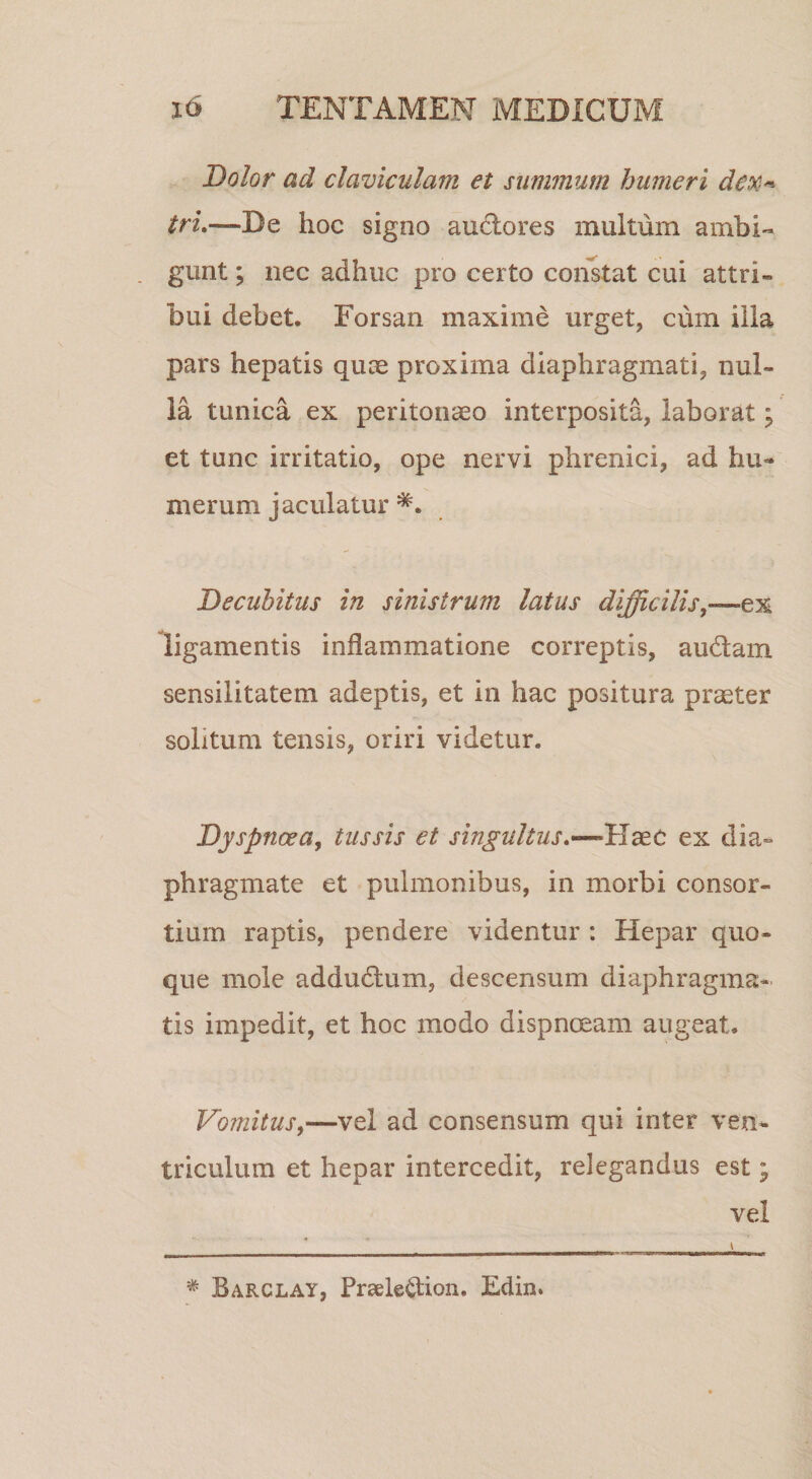 Dolor ad claviculam et summum humeri deX'-^ tru—De hoc signo audores multum ambi¬ gunt ; nec adhuc pro certo constat cui attri¬ bui debet. Forsan maxime urget, cum illa pars hepatis quce proxima diaphragmati, nul¬ la tunica ex peritonaeo interposita, laborat; et tunc irritatio, ope nervi phrenici, ad hu¬ merum jaculatur Decubitus in sinistrum latus difficilis^—ex ligamentis inflammatione correptis, audam sensilitatem adeptis, et in hac positura praeter solitum tensis, oriri videtur. Dyspnoea^ tussis et singultusex dia¬ phragmate et pulmonibus, in morbi consor¬ tium raptis, pendere videntur : Hepar quo¬ que mole addudum, descensum diaphragma¬ tis impedit, et hoc modo dispnceam augeat. Vomitus,—vel ad consensum qui inter ven¬ triculum et hepar intercedit, relegandus est; vel Barclay, Praele^ion. Edin.