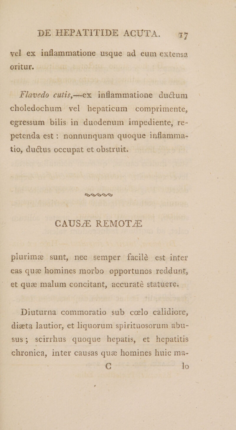 'I PE HEPATITIDE ACUTA. 17 vel ex inflammatione usque ad eum extensa oritur. Flavedo cutis^—ex inflammatione dudlum choledochum vel hepaticum comprimente^ egressum bilis in duodenum impediente, re¬ petenda est: nonnunquam quoque inflamma¬ tio, duclus occupat et obstruit. CAUS^ REMOTiE plurimae sunt, nec semper facile est inter eas quae homines morbo opportunos reddunt, et quae malum concitant, accurate statuere. Diuturna commoratio sub coelo calidiore, diaeta lautior, et liquorum spirituosorum abu- \ sus; scirrhus quoque hepatis, et hepatitis chronica, inter causas quae homines huic ma-» \ C lo $