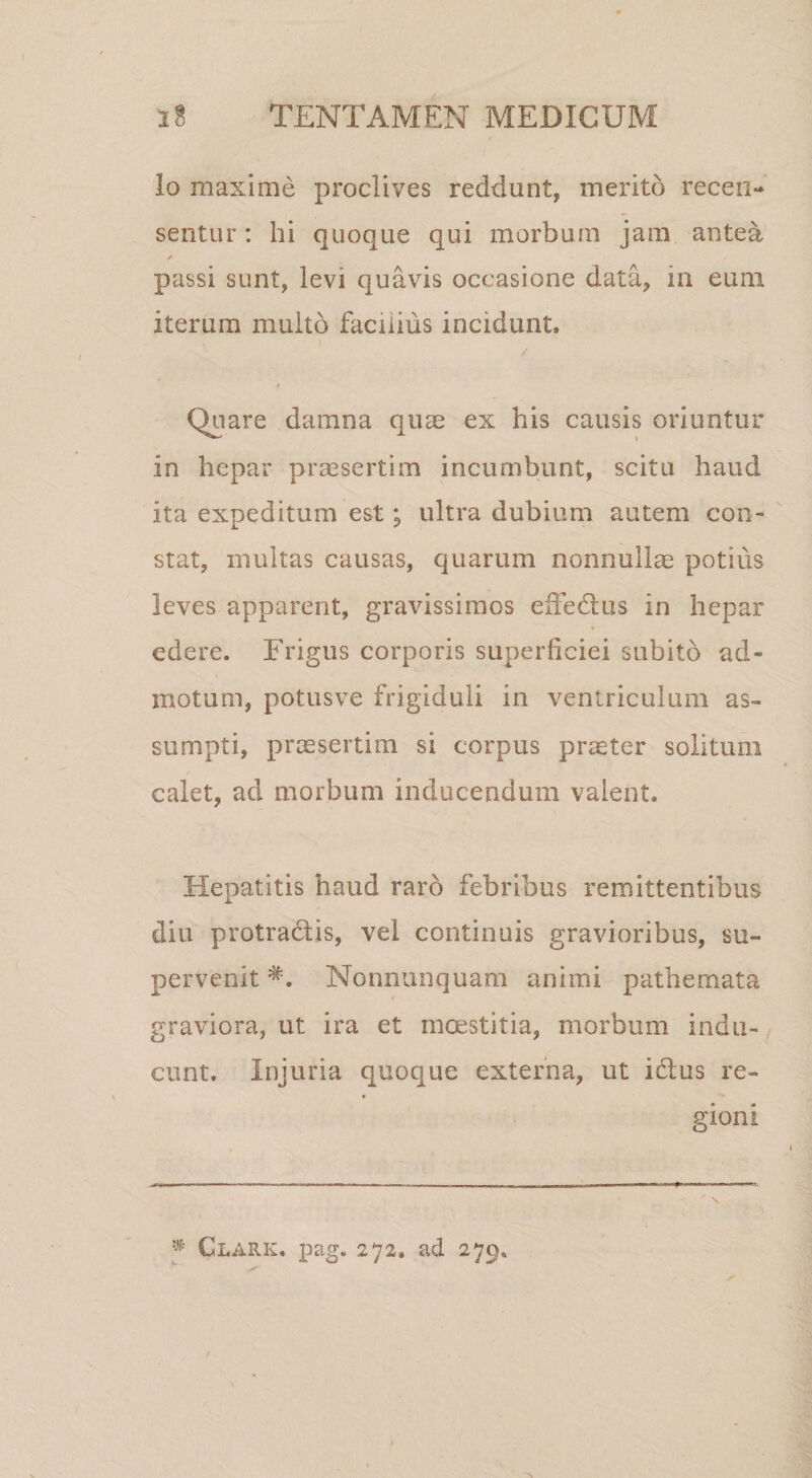 lo maxime proclives reddunt, merito recen¬ sentur : hi quoque qui morbum jam antea ✓ passi sunt, levi quavis occasione data, in eum iterum multo facilius incidunt. ) Quare damna quae ex his causis oriuntur in hepar praesertim incumbunt, scitu haud ita expeditum est; ultra dubium autem con¬ stat, multas causas, quarum nonnullae potius leves apparent, gravissimos effedus in hepar edere. Frigus corporis superficiei subito ad¬ motum, potusve frigiduli in ventriculum as¬ sumpti, praesertim si corpus praeter solitum calet, ad morbum inducendum valent. Hepatitis haud raro febribus remittentibus diu protradis, vel continuis gravioribus, su¬ pervenit Nonnunquam animi pathemata graviora, ut ira et moestitia, morbum indu-/ eunt. Injuria quoque externa, ut idus re¬ gioni * Clark, pag. 272, ad 279,