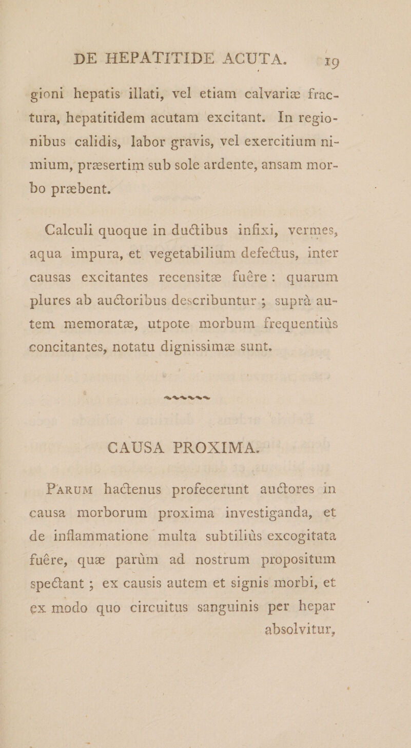 gioni hepatis illati, vel etiam calvariae frac¬ tura, hepatitidem acutam excitant. In regio¬ nibus calidis, labor gravis, vel exercitium ni¬ mium, praesertim sub sole ardente, ansam mor¬ bo praebent. Calculi quoque in dudlibus infixi, vermes, aqua impura, et vegetabilium defedlus, inter causas excitantes recensitae fuere : quarum plures ab audloribus describuntur ; supra au¬ tem memorata, utpote morbum frequentius concitantes, notatu dignissimae sunt. CAUSA PROXIMA. Parum hadenus profecerunt audtores in causa morborum proxima investiganda, et de inflammatione multa subtilius excogitata fuere, quae parum ad nostrum propositum spedant ; ex causis autem et signis morbi, et ex modo quo circuitus sanguinis per hepar absolvitur, 1
