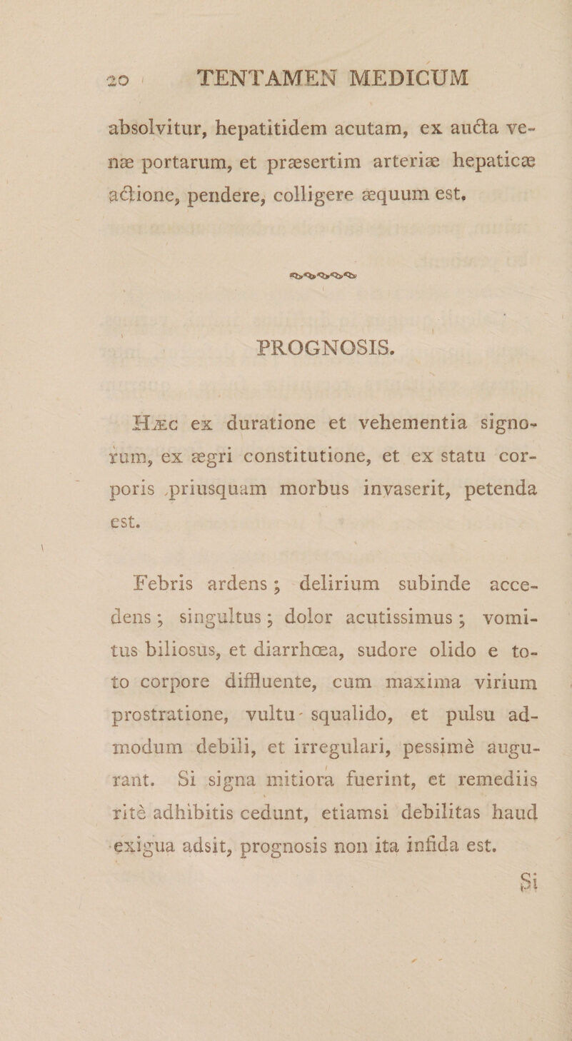 absolvitur, hepatitidem acutam, ex au6ta ve¬ nas portarum, et praesertim arteriae hepaticae aftione, pendere, colligere ^quum est. PROGNOSIS. ex duratione et vehementia signo¬ rum, ex aegri constitutione, et ex statu cor¬ poris .priusquam morbus invaserit, petenda est. Febris ardens; delirium subinde acce¬ dens ; singultus; dolor acutissimus; vomi¬ tus biliosus, et diarrhoea, sudore olido e to¬ to corpore diffluente, cum maxima virium prostratione, vultu' squalido, et pulsu ad¬ modum debili, et irregulari, pessime augu¬ rant. Si signa mitiora fuerint, et remediis rite adhibitis cedunt, etiamsi debilitas haud •exigua adsit, prognosis non ita infida est.