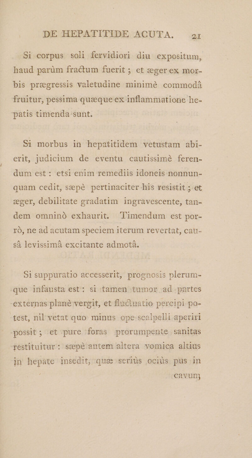 Si corpus soli fervidiori diu expositum, haud parum fractum fuerit; et ^gerex mor¬ bis progressis valetudine minime commoda fruitur, pessima quaeque ex inflammatione he¬ patis timenda'Sunt. Si morbus in hepatitidem vetustam abi¬ erit, judicium de eventu cautissime feren¬ dum est : etsi enim remediis idoneis nonnun- quam cedit, saepe pertinaciter his resistit; et oger, debilitate gradatim ingravescente, tan¬ dem omnino exhaurit. Timendum est por¬ ro, ne ad acutam speciem iterum revertat, cali- sa levissima excitante admota. I Si suppuratio accesserit, prognosis plerum¬ que infausta est: si tamen tumor ad partes externas plane vergit, et fliiduatio percipi po¬ test, nil vetat quo minus ope scalpelli aperiri possit ; et pure foras prorumpente sanitas restituitur : saepe autem altera vomica altius in hepate insedit, qnse serius ocius pus in cavuu]