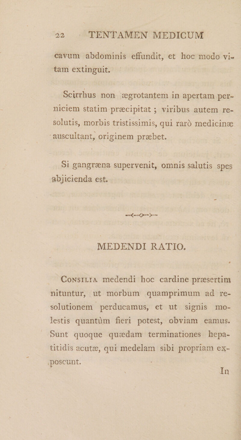 I cavum abdominis effundit, et hoc modo yU tam extinguit. I - t Scirrhus non aegrotantem in apertam per¬ niciem statim praecipitat ; viribus autem re¬ solutis, morbis tristissimis, qui raro medicinae auscultant, originem probet. Si gangraena supervenit, omnis salutis spes abjicienda est. MEDENDI RATIO. Consilia, medendi hoc cardine praesertim nituntur, ut morbum quamprimum ad re¬ solutionem perducamus, et ut signis mo¬ lestis quantum fieri potest, obviam eamus. Sunt quoque quaedam terminationes hepa¬ titidis acut^, qui medelam sibi propriam e^c- moscunt. In