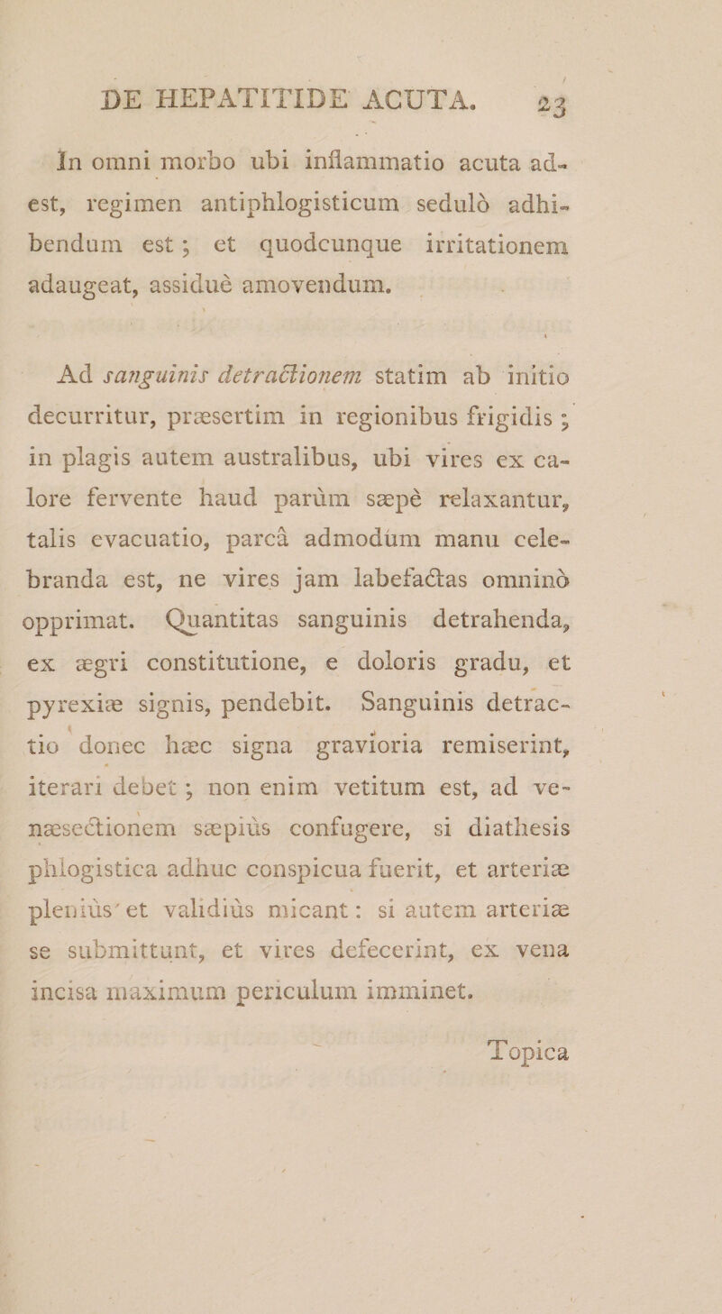 In omni morbo ubi inflammatio acuta ad¬ est, regimen antiphlogisticum sedulo adhi¬ bendum est; et quodcunque irritationem adaugeat, assidue amovendum, \ I Ad sanguinis detraclio?iem statim ab initio decurritur, praesertim in regionibus frigidis ; in plagis autem australibus, ubi vires ex ca¬ lore fervente haud parum saepe relaxantur, talis evacuatio, parca admodum manu cele¬ branda est, ne vires jam labefadas omnino opprimat. Quantitas sanguinis detrahenda, ex aegri constitutione, e doloris gradu, et pjrexi^e signis, pendebit. Sanguinis detrac- K . .1 . . . tio donec haec signa gravioria remiserint, * iterari debet; non enim vetitum est, ad ve- naeseclionem saepius confugere, si diathesis plilogistica adhuc conspicua fuerit, et arteriae plenius'et validius micant: si autem arteriae se submittunt, et vires defecerint, ex vena incisa maximum periculum imminet. Topica