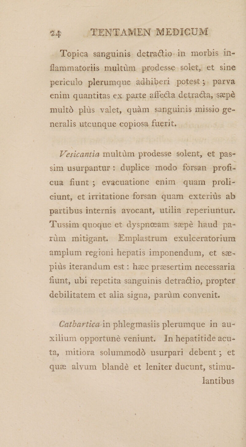 Topica sanguinis detrad;io-in morbis in¬ flammatoriis multum prodesse solet, et sine periculo plerumque adhiberi potest; parva enim quantitas cx parte affedla detrada,‘ssepe multo plus valet, quam sanguinis missio ge¬ neralis utcunque copiosa fuerit, Vesicantia multum prodesse solent, et pas- sim usurpantur : duplice modo forsan profi¬ cua fiunt ; evacuatione enim quam proli¬ ciunt, et irritatione forsan quam exterius ab partibus internis avocant, utilia reperiuntur. Tussim quoque et dyspnoeam s^pe haud pa¬ rum mitigant. Emplastrum exulceratorium amplum regioni hepatis imponendum, et sae¬ pius iterandum est: haec prssertim necessaria fiunt, ubi repetita sanguinis detradio, propter debilitatem et alia signa, parum convenit. Cathartica’m phlegmasiis plerumque in au¬ xilium opportune veniunt. In hepatitide acu¬ ta, mitiora solummodo usurpari debent; et quae alvum blande et leniter ducunt, stimu¬ lantibus