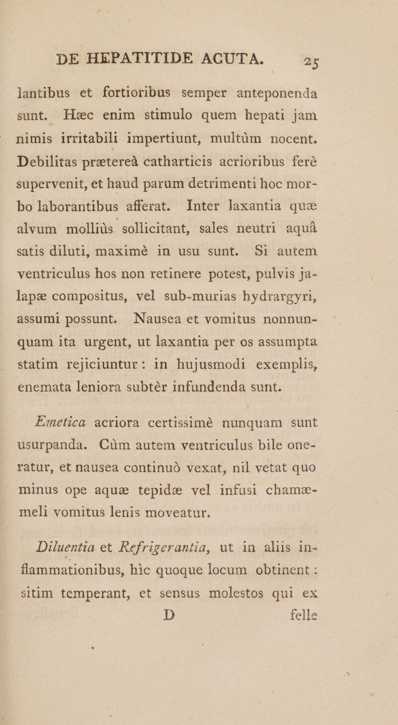 lantibus et fortioribus semper anteponenda sunt. Haec enim stimulo quem hepati jam nimis irritabili impertiunt, multum nocent. Debilitas praeterea catharticis acrioribus fere supervenit, et haud parum detrimenti hoc mor¬ bo laborantibus afferat. Inter laxantia quae t alvum mollius sollicitant, sales neutri aqua satis diluti, maxime in usu sunt. Si autem ventriculus hos non retinere potest, pulvis ja- lapae compositus, vel sub-murias hydrargyri, assumi possunt. Nausea et vomitus nonnun- quam ita urgent, ut laxantia per os assumpta statim rejiciuntur: in hujusmodi exemplis, enemata leniora subter infundenda sunt. Emetica acriora certissimi nunquam sunt usurpanda. Cum autem ventriculus bile one¬ ratur, et nausea continuo vexat, nil vetat quo minus ope aquae tepidae vel infusi chamae¬ meli vomitus lenis moveatur. I Diluentia et Refrigerantia, ut in aliis in- flammationibus, hic quoque locum obtinent: sitim temperant, et sensus molestos qui ex D felle