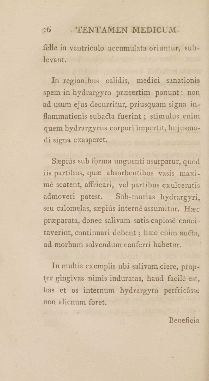 felle in ventriculo accumulata oriuntur, sub¬ levant. Iri regionibus calidis, medici sanationis spem 'in hjdrargyro praesertim ponunt: non ad usum ejus decurritur, priusquam signa in- flammationis subada fuerint; stimulus enim quem hydrargyrus corpori impertit, hujusmo¬ di signa exasperet. Saepius sub forma unguenti usurpatur, quod iis partibus, quae absorbentibus vasis maxi¬ me scatent, affricari, vel partibus exulceratis admoveri potest. Sub-murias hydrargyri, seu calomelas, saepius interne assumitur. Haec prseparata, donec salivam satis copiose conci¬ taverint, continuari debent; haec enim auda, ad morbum solvendum conferri habetur. In multis exemplis ubi salivam ciere, prop¬ ter gingivas nimis induratas, haud facile est, has et os internum hydrargyro perfricasse non alienum foret. Beneficia