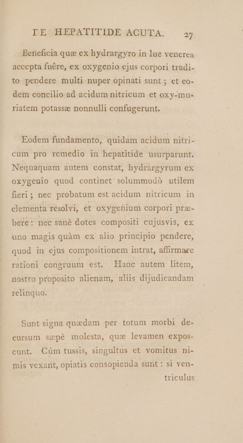 V Beneficia quae ex hydrargyro in lue venerea accepta fuere, ex oxygenio ejus corpori tradi¬ to pendere multi nuper opinati sunt j et eo¬ dem concilio ad acidum nitricum et oxy-mu- riatem potassae nonnulli confugerunt. Eodem fundamento, quidam acidum nitri¬ cum pro remedio in hepatitide usurparunt. Nequaquam autem constat, hydrargyrum ex oxygenio quod continet solummodo utilem ' fieri; nec probatum est acidum nitricum in elementa resolvi, et oxygehium corpori prae¬ bere : nec sane dotes compositi cujusvis, ex uno magis quam ex alio principio pendere, quod in ejus compositionem intrat, affirmare rationi congruum est. Hanc autem litem, nostro proposito alienam, aliis dijudicandam relinquo. Sunt signa quaedam per totum morbi de¬ cursum saepe molesta, quae levamen expos¬ cant. Cum tussis, singultus et vomitus ni¬ mis vexant, opiatis consopienda sunt: si ven¬ triculus