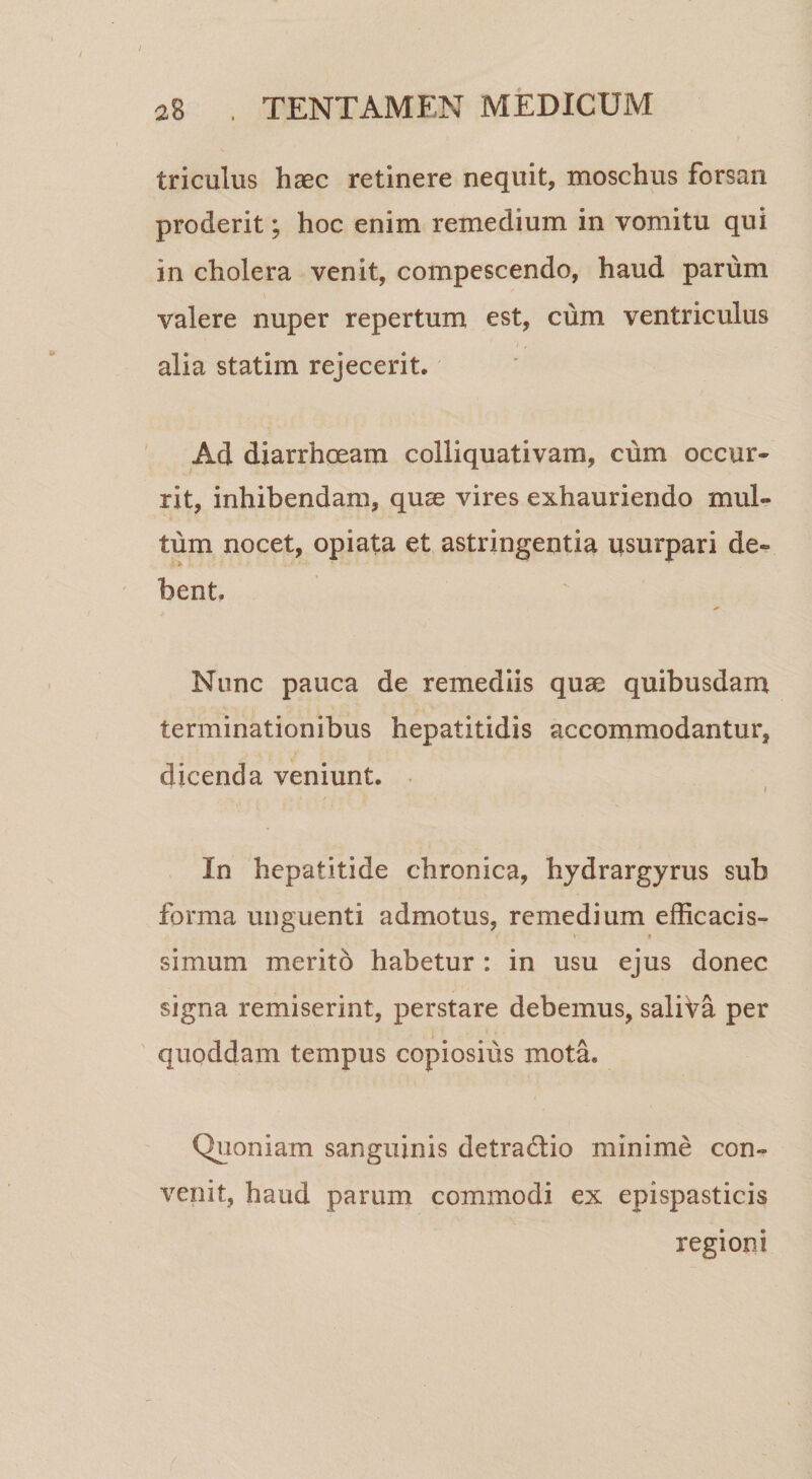 triculus haec retinere nequit, moschus forsan proderit; hoc enim remedium in vomitu qui in cholera venit, compescendo, haud parum valere nuper repertum est, cum ventriculus alia statim rejecerit. ' Ad diarrhoeam colliquativam, cum occur¬ rit, inhibendam, quae vires exhauriendo mul¬ tum nocet, opiata et astringentia usurpari de¬ bent. Nunc pauca de remediis quae quibusdam terminationibus hepatitidis accommodantur, dicenda veniunt. • I In hepatitide chronica, hydrargyrus sub forma unguenti admotus, remedium efficacis- « 9 simum merito habetur : in usu ejus donec signa remiserint, perstare debemus, saliVa per quoddam tempus copiosius mota. Quoniam sanguinis detradio minime con¬ venit, haud parum commodi ex epispasticis regioni
