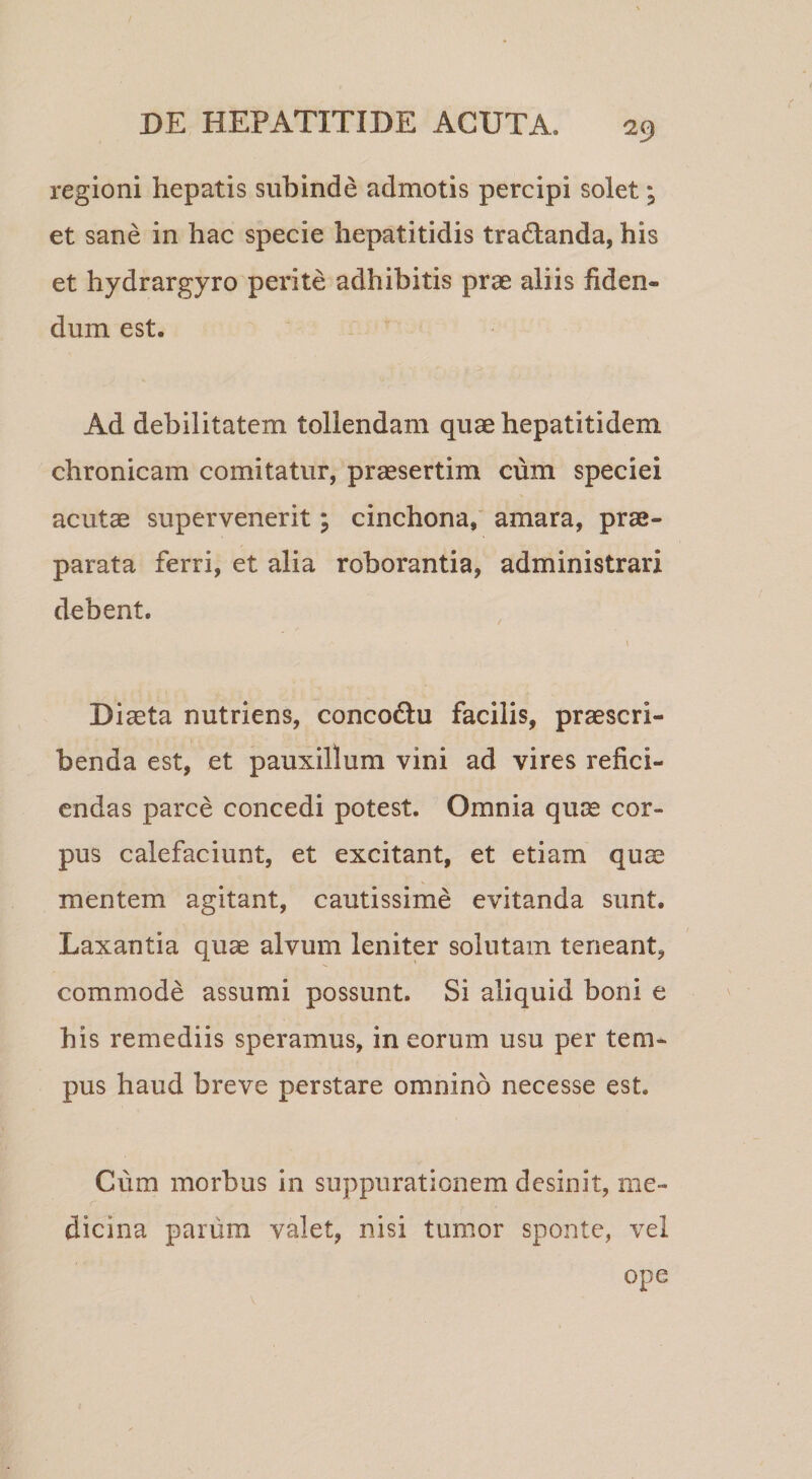regioni hepatis subinde admotis percipi solet; et sane in hac specie hepatitidis tradlanda, his et hydrargyro perite adhibitis prae aliis fiden¬ dum est. Ad debilitatem tollendam quae hepatitidem chronicam comitatur, praesertim cum speciei acutae supervenerit; cinchona,' amara, prae¬ parata ferri, et alia roborantia, administrari debent. Diaeta nutriens, concodtu facilis, praescri¬ benda est, et pauxillum vini ad vires refici¬ endas parce concedi potest. Omnia quae cor¬ pus calefaciunt, et excitant, et etiam quae mentem agitant, cautissime evitanda sunt. Laxantia quae alvum leniter solutam teneant, commode assumi possunt. Si aliquid boni e his remediis speramus, in eorum usu per tem¬ pus haud breve perstare omnino necesse est. Cum morbus in suppurationem desinit, me¬ dicina parum valet, nisi tumor sponte, vel ope
