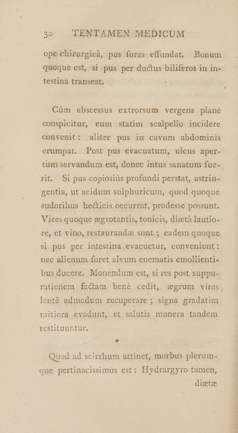 ope chirurgica, pus foras cfFuiidat. Bonum quoque est, si pus per du6tus biliferos in in¬ testina transeat. , Cum abscessus extrorsum vergens plane conspicitur, eum statim scalpello incidere convenit: aliter pus in cavum abdominis erumpat. Post pus evacuatum, ulcus aper¬ tum 'servandum est, donec intus sanatum fue¬ rit. Si pus copiosius profundi perstat, astrin¬ gentia, ut acidum sulphuricum, quod quoque sudoribus hedlicis occurrat, prodesse possunt. Vires quoque ^grotantis, tonicis, diaeta lautio¬ re, et vino, restaurandae sunt; eadem quoque si pus per intestina evacuetur, conveniunt: nec alienum foret alvum enematis emollienti¬ bus ducere. Monendum est, si res post suppu¬ rationem fadtam bene cedit, aegrum vires, lente admodum recuperare ; signa gradatim mitiora evadunt, et salutis^ munera tandem restituuntur. Quod ad scirrhum attinet, morbus plerum¬ que pertinacissimus est: Iljdrargyro tamen, diaetas