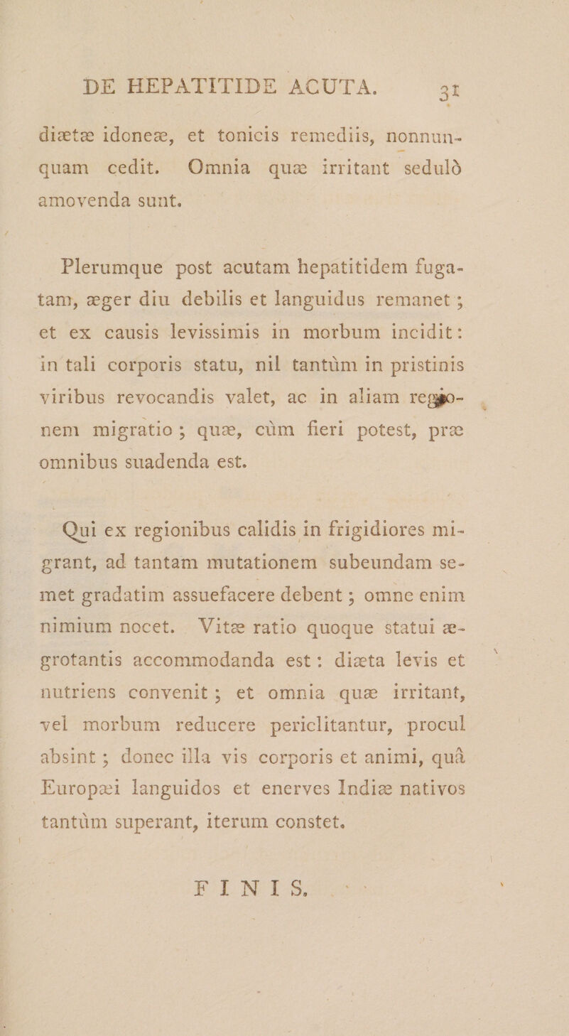 3^ diaetcC idoneae, et tonicis remediis, nonnuu- quam cedit. Omnia quae irritant sedulo amovenda sunt. Plerumque post acutam hepatitidem fuga¬ tam, aeger diu debilis et languidus remanet; et ex causis levissimis in morbum incidit: in tali corporis statu, nil tantum in pristinis viribus revocandis valet, ac in aliam re[^» nem migratio ; qum, cum fieri potest, prm omnibus suadenda est. Qui ex regionibus calidis in frigidiores mi¬ grant, ad tantam mutationem subeundam se- met gradatim assuefacere debent; omne enim nimium nocet. Vit^ ratio quoque statui ae¬ grotantis accommodanda est: diaeta levis et nutriens convenit ; et omnia quae irritant, vel morbum reducere periclitantur, procul absint; donec illa vis corporis et animi, qua Europaei languidos et enerves Indi^ nativos tantum superant, iterum constet. FINIS.